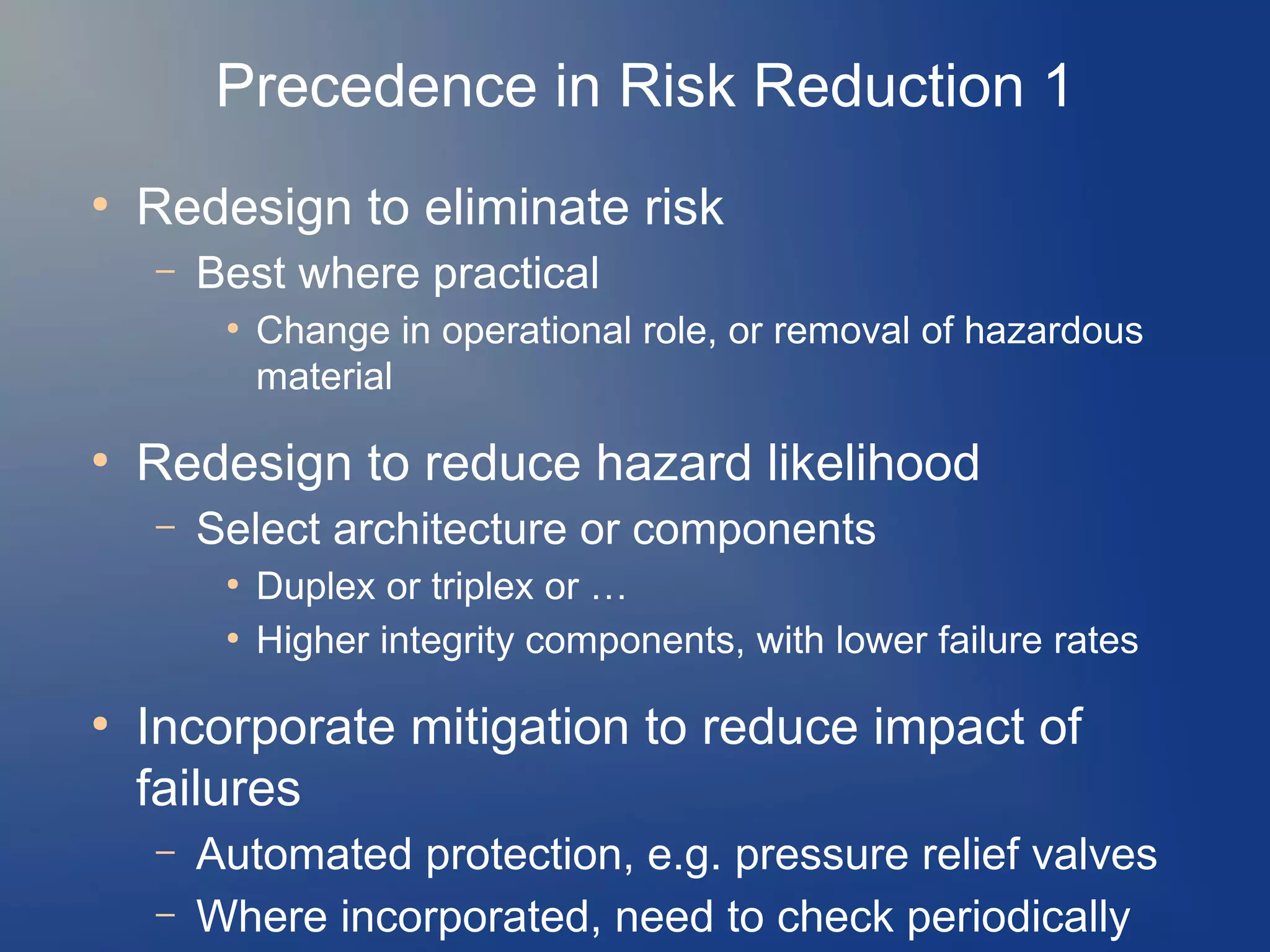 Precedence in Risk Reduction 1
●

Redesign to eliminate risk
–

Best where practical
●

●

Redesign to reduce hazard likelihood
–

Select architecture or components
●
●

●

Change in operational role, or removal of hazardous
material

Duplex or triplex or …
Higher integrity components, with lower failure rates

Incorporate mitigation to reduce impact of
failures
–
–

Automated protection, e.g. pressure relief valves
Where incorporated, need to check periodically

 