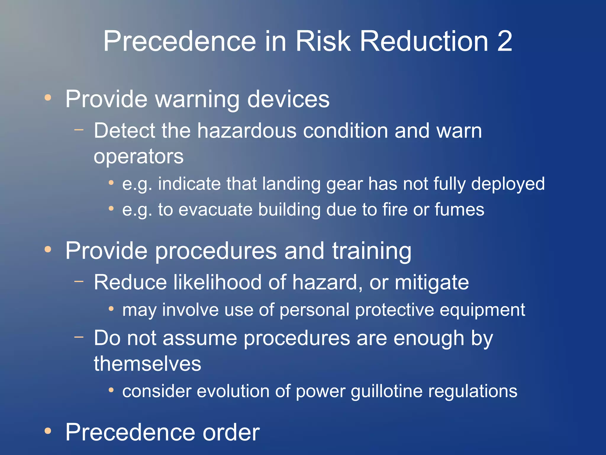 Precedence in Risk Reduction 2
●

Provide warning devices
–

Detect the hazardous condition and warn
operators
●
●

●

Provide procedures and training
–

Reduce likelihood of hazard, or mitigate
●

–

may involve use of personal protective equipment

Do not assume procedures are enough by
themselves
●

●

e.g. indicate that landing gear has not fully deployed
e.g. to evacuate building due to fire or fumes

consider evolution of power guillotine regulations

Precedence order

 