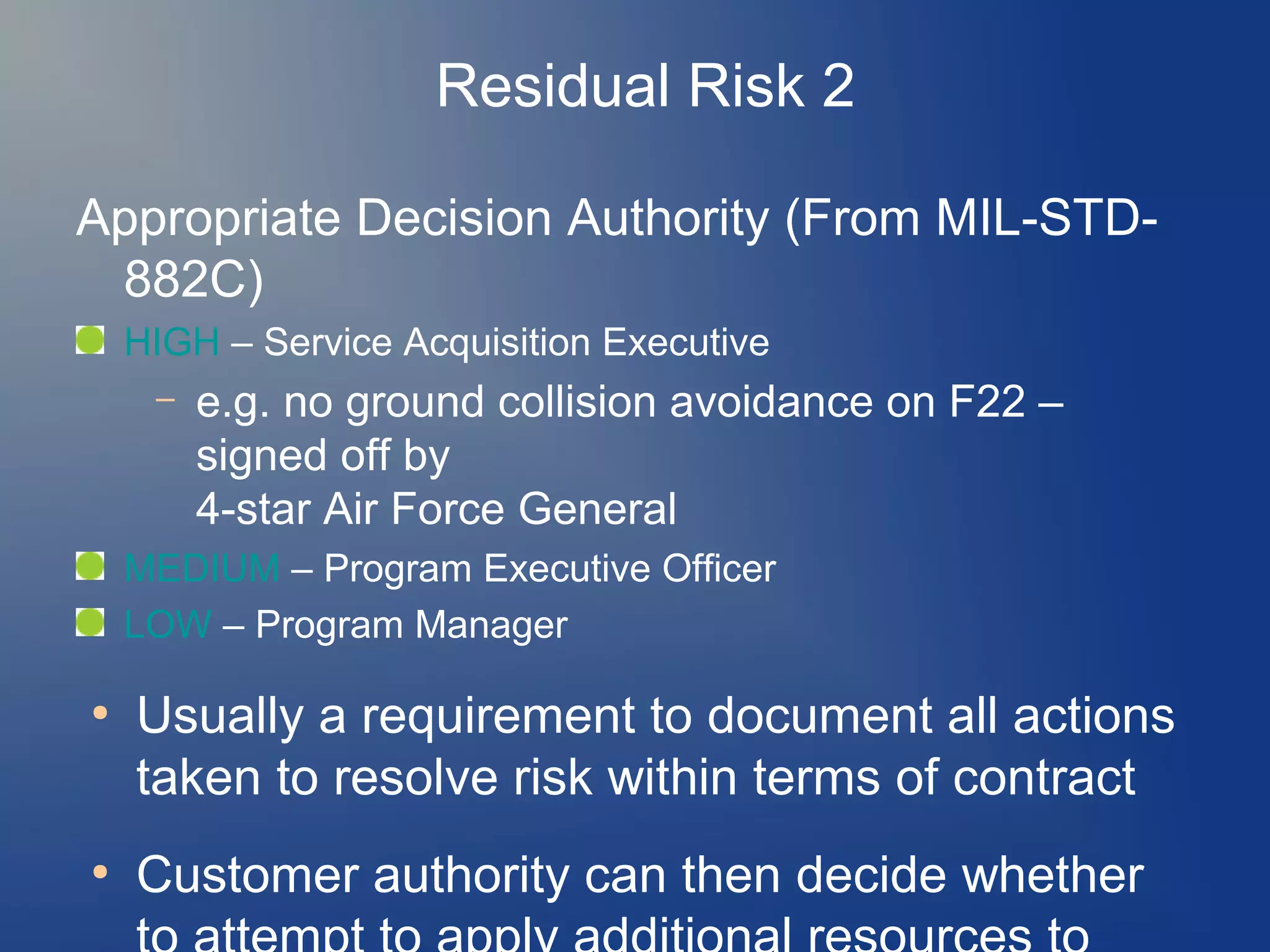 Residual Risk 2
Appropriate Decision Authority (From MIL-STD882C)
HIGH – Service Acquisition Executive
–

e.g. no ground collision avoidance on F22 –
signed off by
4-star Air Force General

MEDIUM – Program Executive Officer
LOW – Program Manager
●

●

Usually a requirement to document all actions
taken to resolve risk within terms of contract
Customer authority can then decide whether

 