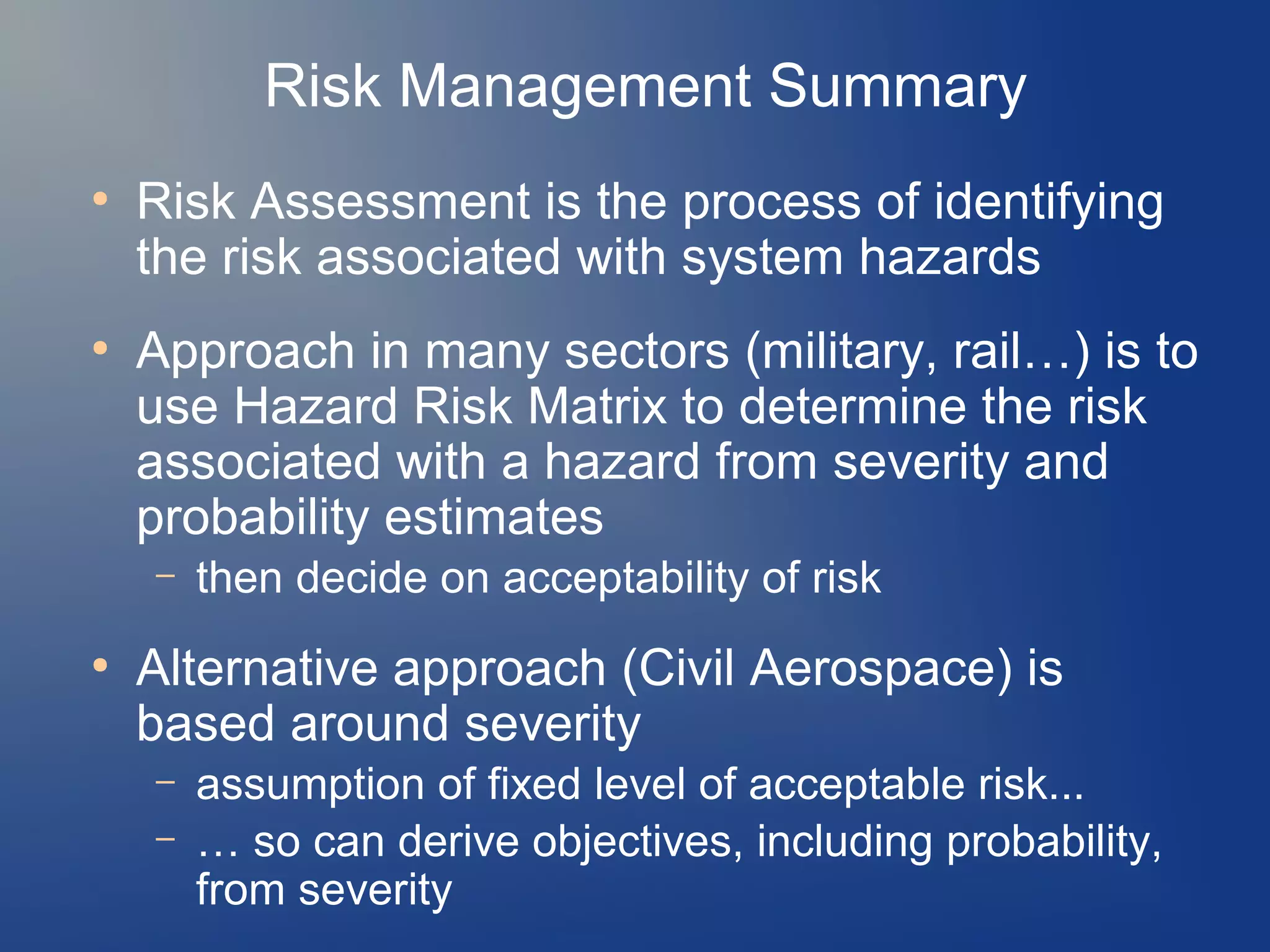 Risk Management Summary
●

●

Risk Assessment is the process of identifying
the risk associated with system hazards
Approach in many sectors (military, rail…) is to
use Hazard Risk Matrix to determine the risk
associated with a hazard from severity and
probability estimates
–

●

then decide on acceptability of risk

Alternative approach (Civil Aerospace) is
based around severity
–
–

assumption of fixed level of acceptable risk...
… so can derive objectives, including probability,
from severity

 