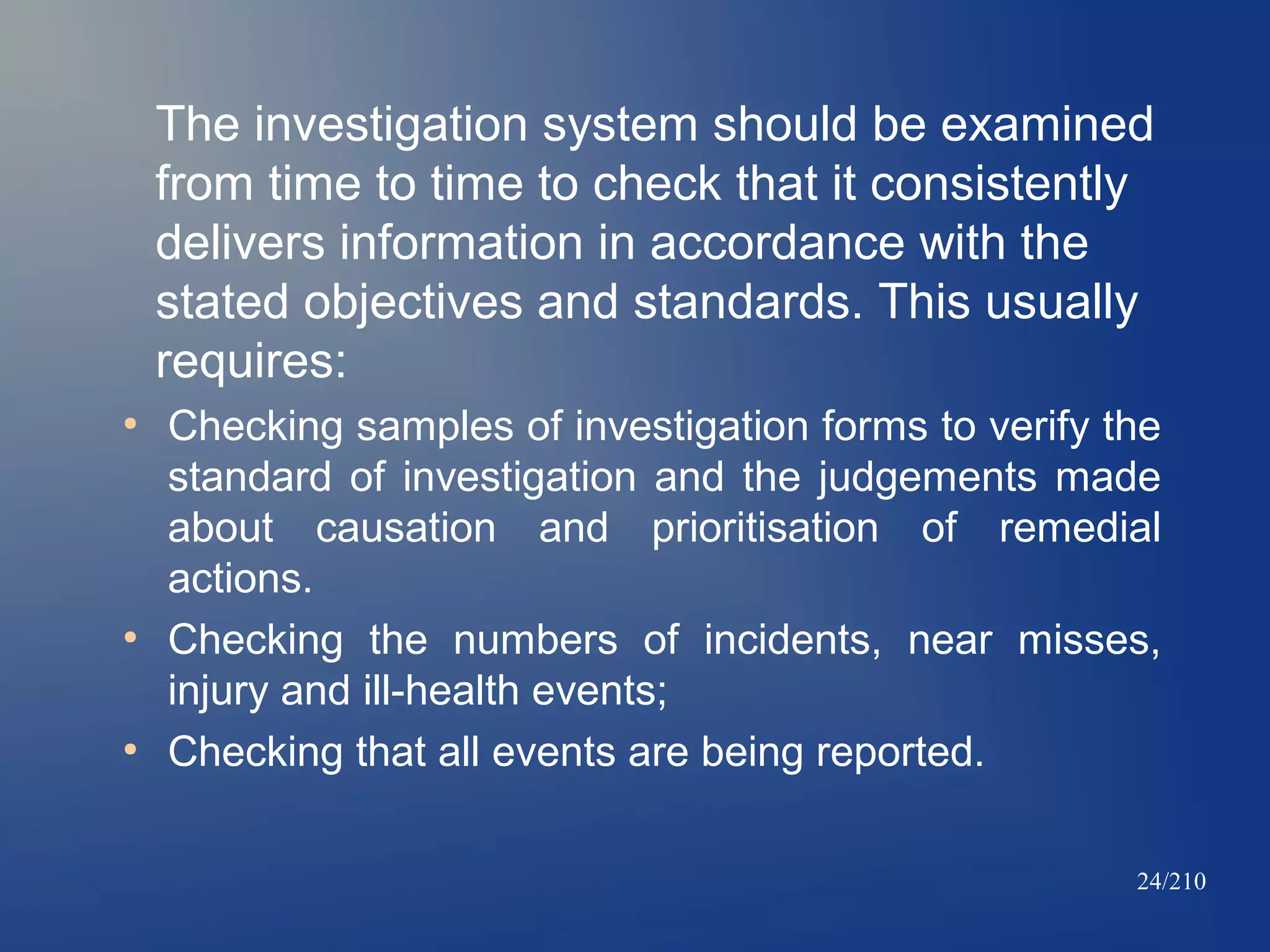 The investigation system should be examined
from time to time to check that it consistently
delivers information in accordance with the
stated objectives and standards. This usually
requires:
●

●

●

Checking samples of investigation forms to verify the
standard of investigation and the judgements made
about causation and prioritisation of remedial
actions.
Checking the numbers of incidents, near misses,
injury and ill-health events;
Checking that all events are being reported.
24/210

 