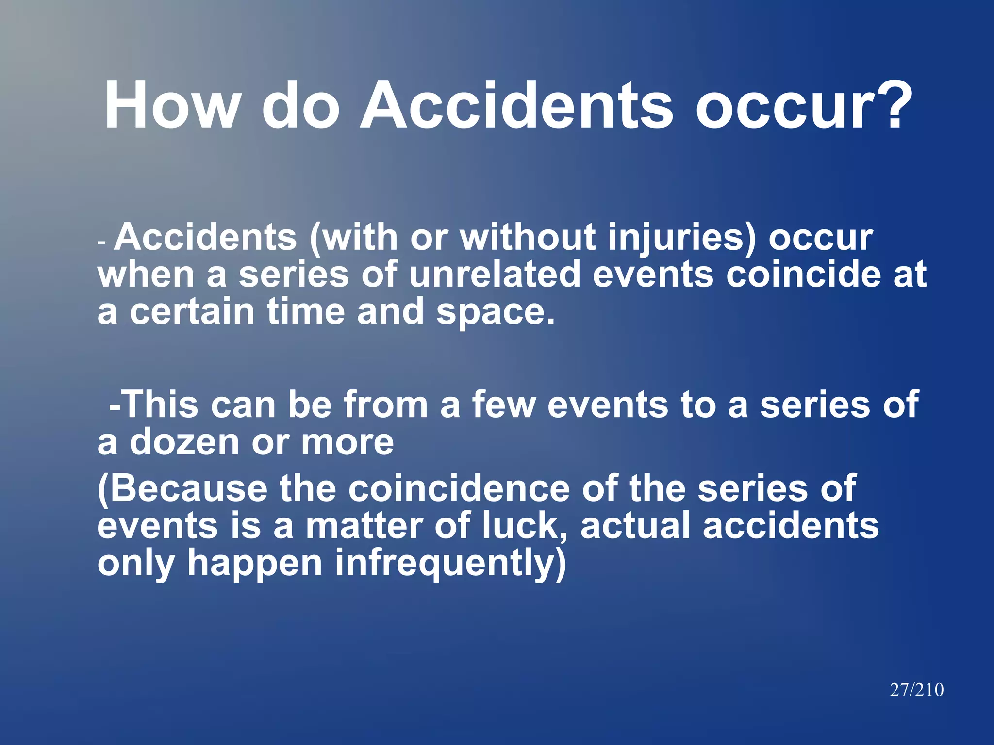 How do Accidents occur?
- Accidents

(with or without injuries) occur
when a series of unrelated events coincide at
a certain time and space.
-This can be from a few events to a series of
a dozen or more
(Because the coincidence of the series of
events is a matter of luck, actual accidents
only happen infrequently)
27/210

 