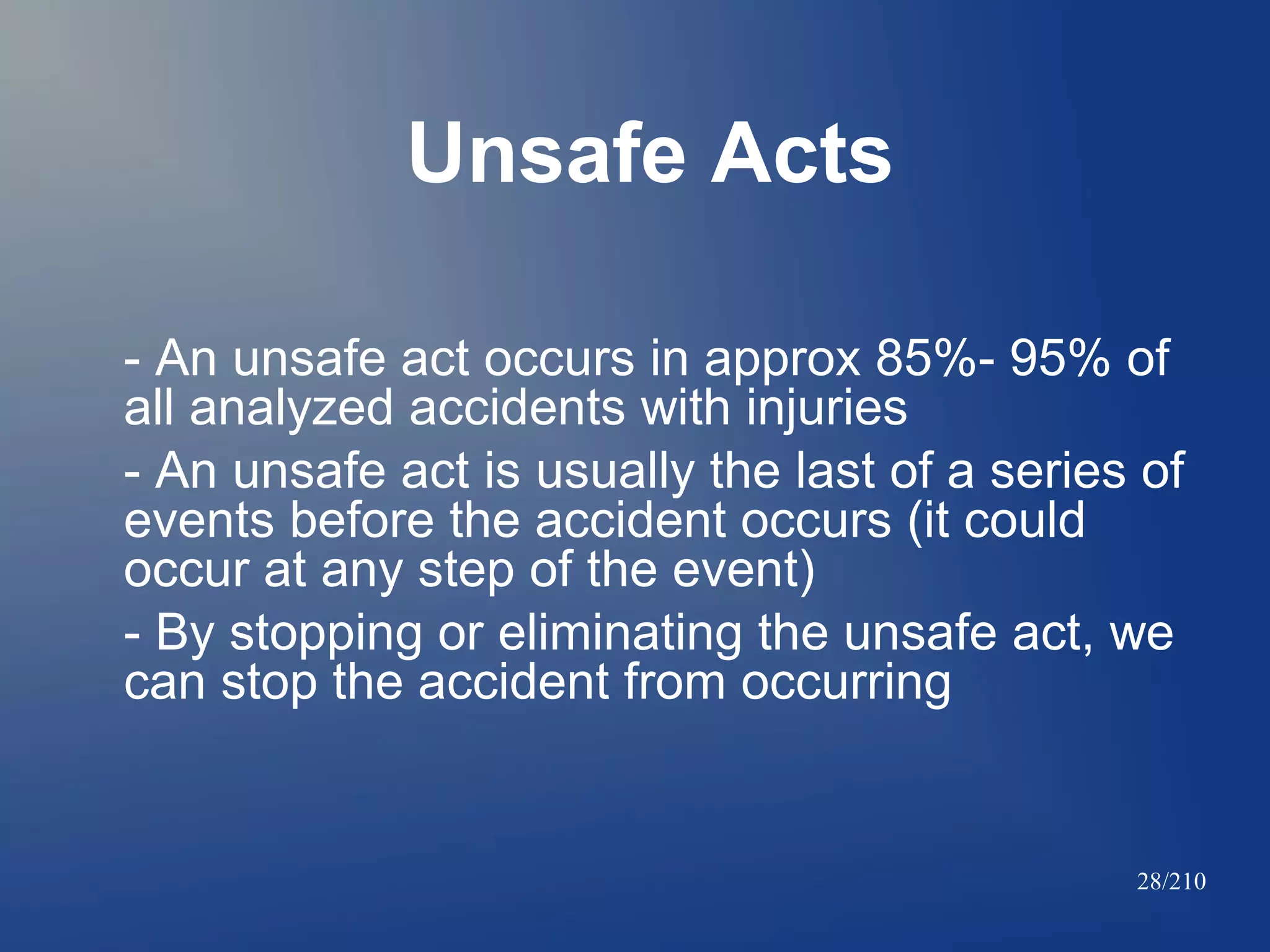 Unsafe Acts
- An unsafe act occurs in approx 85%- 95% of
all analyzed accidents with injuries
- An unsafe act is usually the last of a series of
events before the accident occurs (it could
occur at any step of the event)
- By stopping or eliminating the unsafe act, we
can stop the accident from occurring

28/210

 