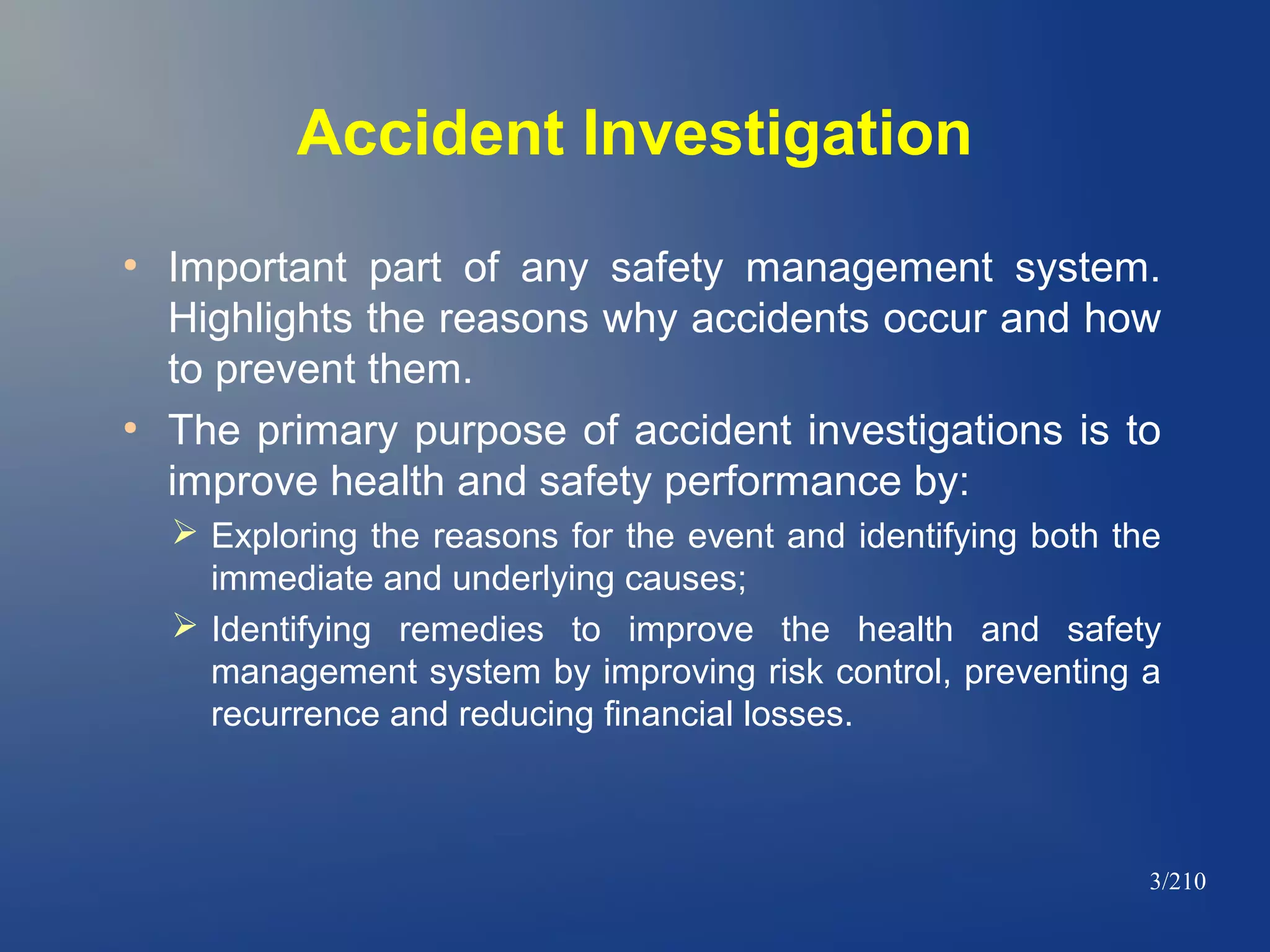 Accident Investigation
●

●

Important part of any safety management system.
Highlights the reasons why accidents occur and how
to prevent them.
The primary purpose of accident investigations is to
improve health and safety performance by:
 Exploring the reasons for the event and identifying both the
immediate and underlying causes;
 Identifying remedies to improve the health and safety
management system by improving risk control, preventing a
recurrence and reducing financial losses.

3/210

 