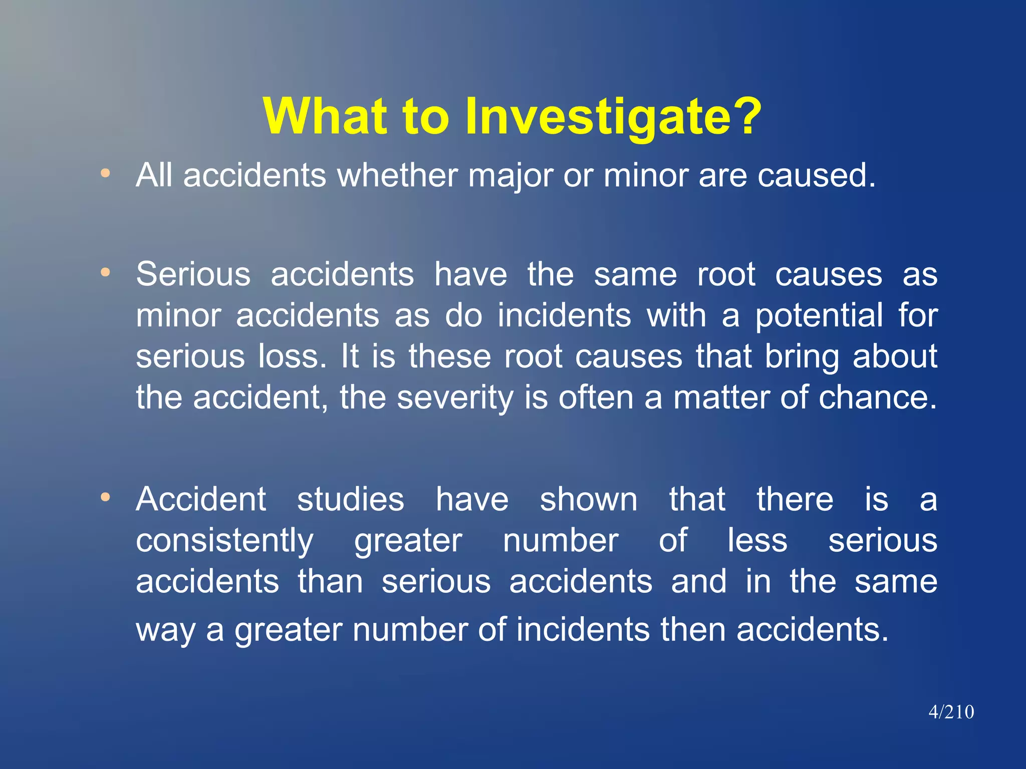 What to Investigate?
●

●

●

All accidents whether major or minor are caused.
Serious accidents have the same root causes as
minor accidents as do incidents with a potential for
serious loss. It is these root causes that bring about
the accident, the severity is often a matter of chance.
Accident studies have shown that there is a
consistently greater number of less serious
accidents than serious accidents and in the same
way a greater number of incidents then accidents.
4/210

 