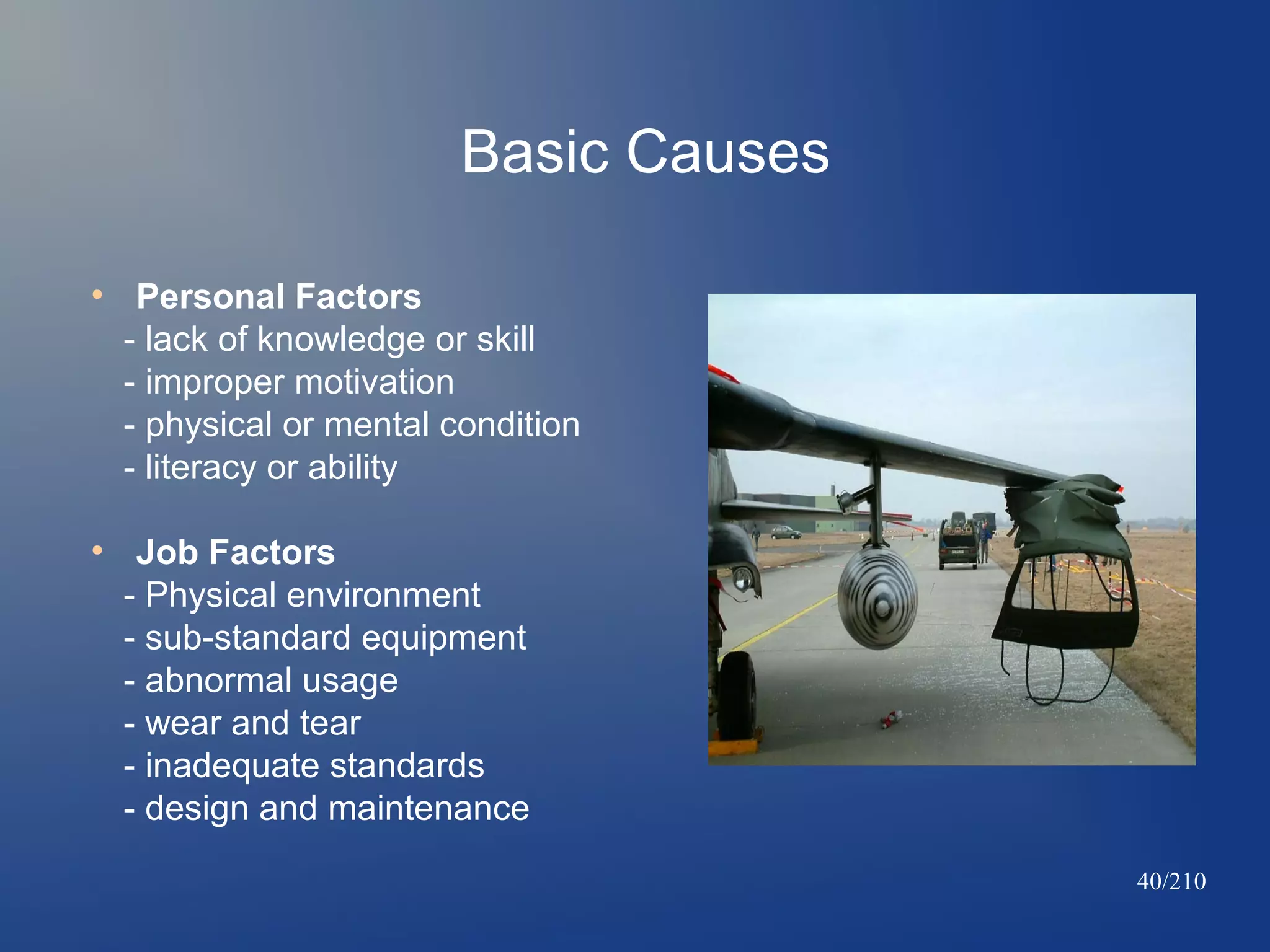 Basic Causes
●

●

Personal Factors
- lack of knowledge or skill
- improper motivation
- physical or mental condition
- literacy or ability
Job Factors
- Physical environment
- sub-standard equipment
- abnormal usage
- wear and tear
- inadequate standards
- design and maintenance
40/210

 