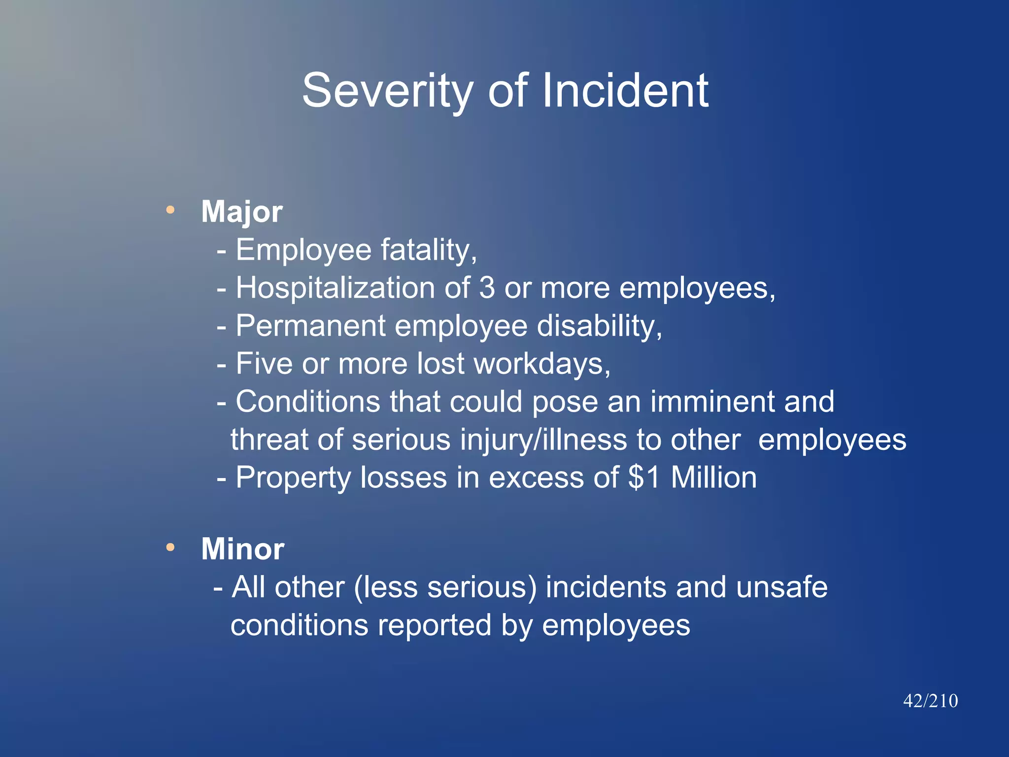 Severity of Incident
●

●

Major
- Employee fatality,
- Hospitalization of 3 or more employees,
- Permanent employee disability,
- Five or more lost workdays,
- Conditions that could pose an imminent and
threat of serious injury/illness to other employees
- Property losses in excess of $1 Million
Minor
- All other (less serious) incidents and unsafe
conditions reported by employees
42/210

 
