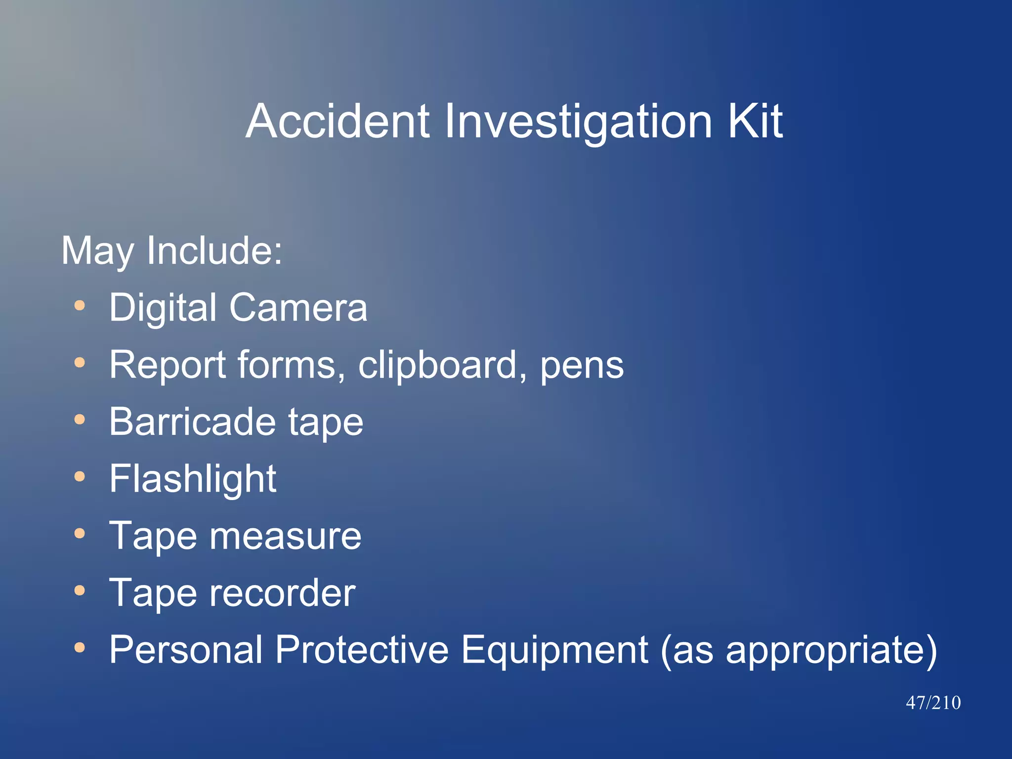 Accident Investigation Kit
May Include:
●
Digital Camera
●
Report forms, clipboard, pens
●
Barricade tape
●
Flashlight
●
Tape measure
●
Tape recorder
●
Personal Protective Equipment (as appropriate)
47/210

 