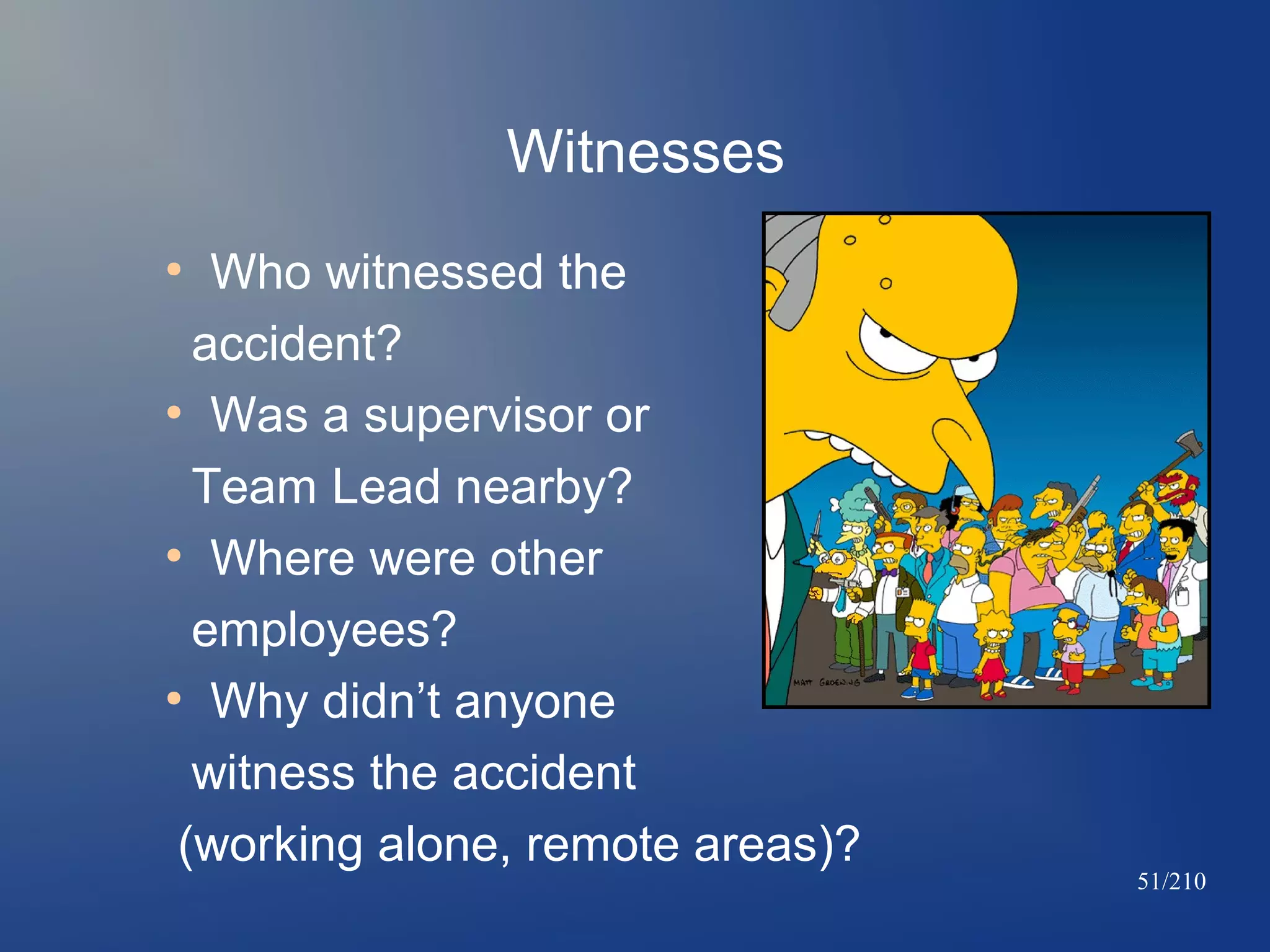Witnesses
Who witnessed the
accident?
●
Was a supervisor or
Team Lead nearby?
●
Where were other
employees?
●
Why didn’t anyone
witness the accident
(working alone, remote areas)?
●

51/210

 