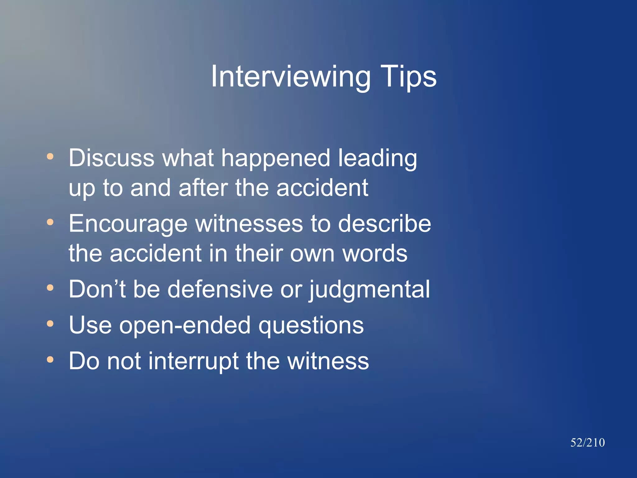 Interviewing Tips
●

●

●
●
●

Discuss what happened leading
up to and after the accident
Encourage witnesses to describe
the accident in their own words
Don’t be defensive or judgmental
Use open-ended questions
Do not interrupt the witness
52/210

 