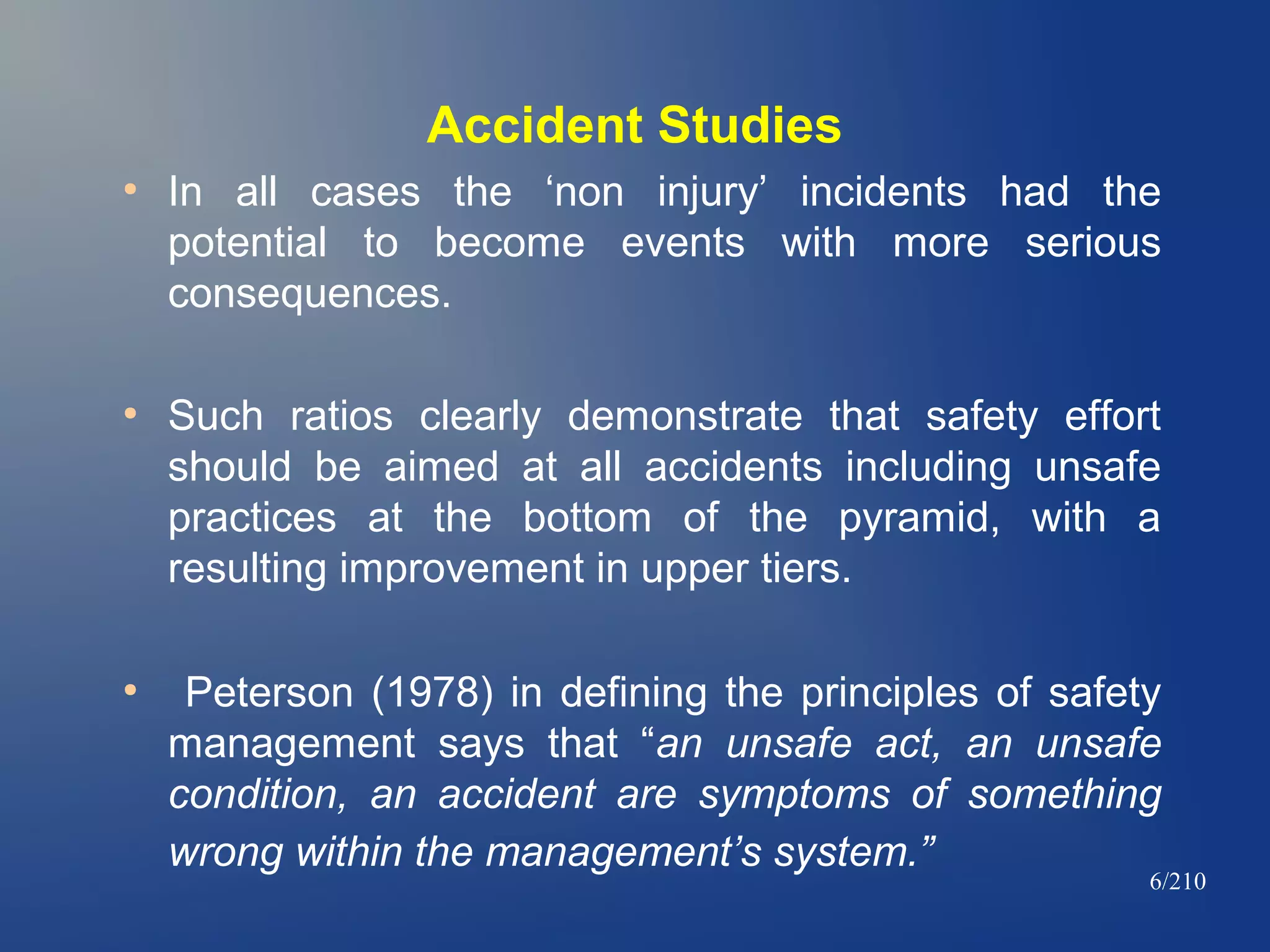 Accident Studies
●

●

●

In all cases the ‘non injury’ incidents had the
potential to become events with more serious
consequences.
Such ratios clearly demonstrate that safety effort
should be aimed at all accidents including unsafe
practices at the bottom of the pyramid, with a
resulting improvement in upper tiers.
Peterson (1978) in defining the principles of safety
management says that “an unsafe act, an unsafe
condition, an accident are symptoms of something
wrong within the management’s system.”

6/210

 