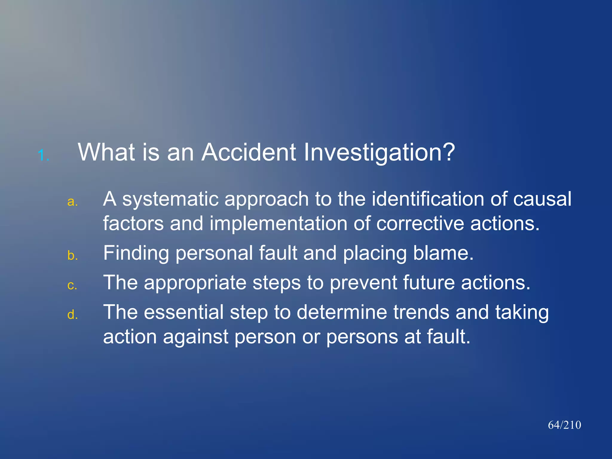 1.

What is an Accident Investigation?
a.

b.
c.
d.

A systematic approach to the identification of causal
factors and implementation of corrective actions.
Finding personal fault and placing blame.
The appropriate steps to prevent future actions.
The essential step to determine trends and taking
action against person or persons at fault.

64/210

 