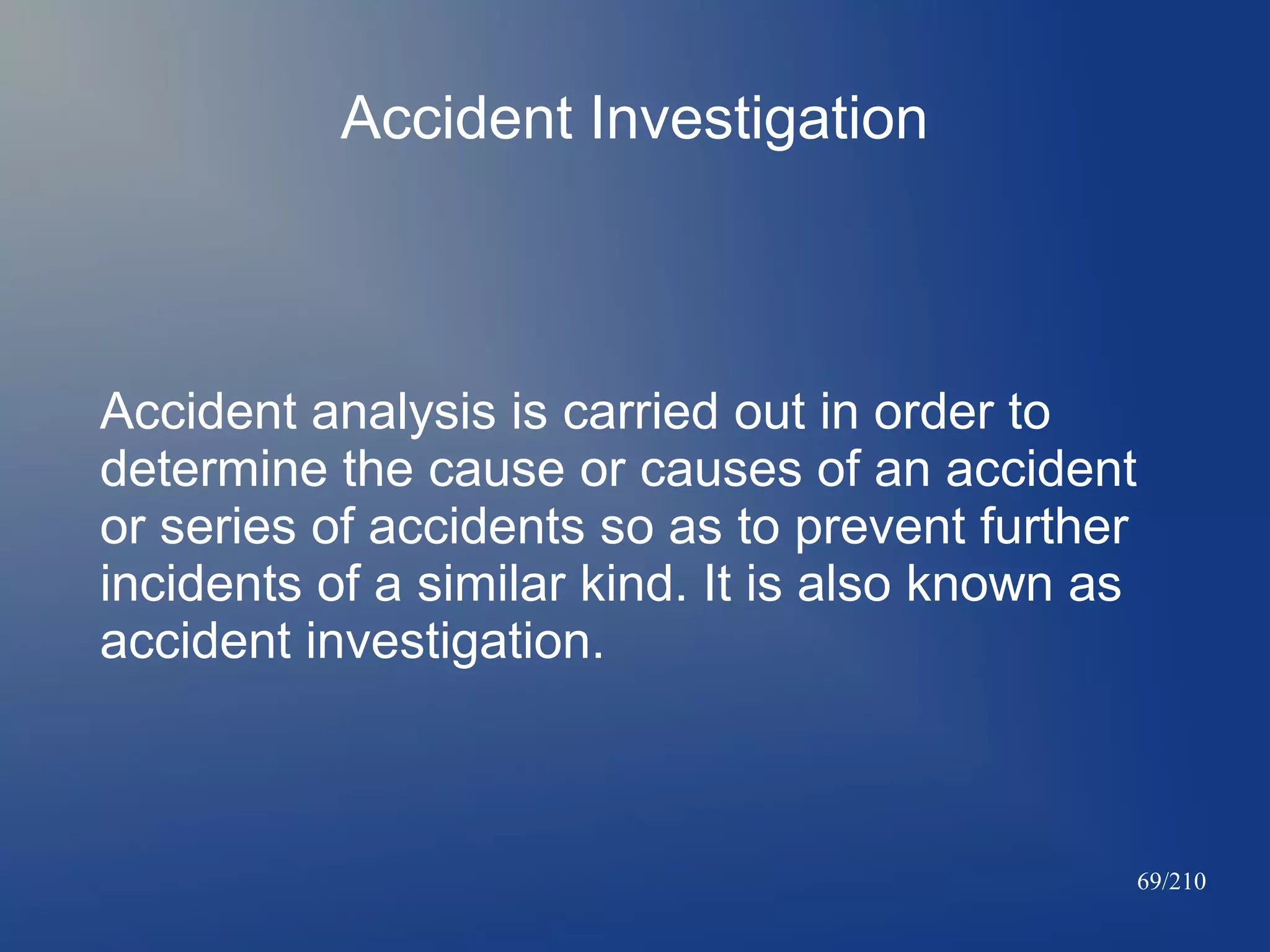 Accident Investigation

Accident analysis is carried out in order to
determine the cause or causes of an accident
or series of accidents so as to prevent further
incidents of a similar kind. It is also known as
accident investigation.

69/210

 