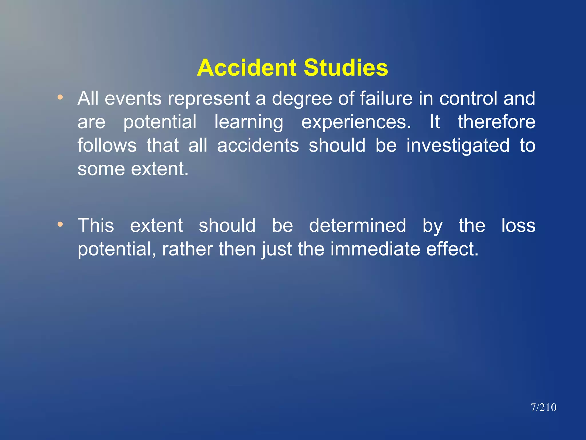Accident Studies
●

●

All events represent a degree of failure in control and
are potential learning experiences. It therefore
follows that all accidents should be investigated to
some extent.
This extent should be determined by the loss
potential, rather then just the immediate effect.

7/210

 