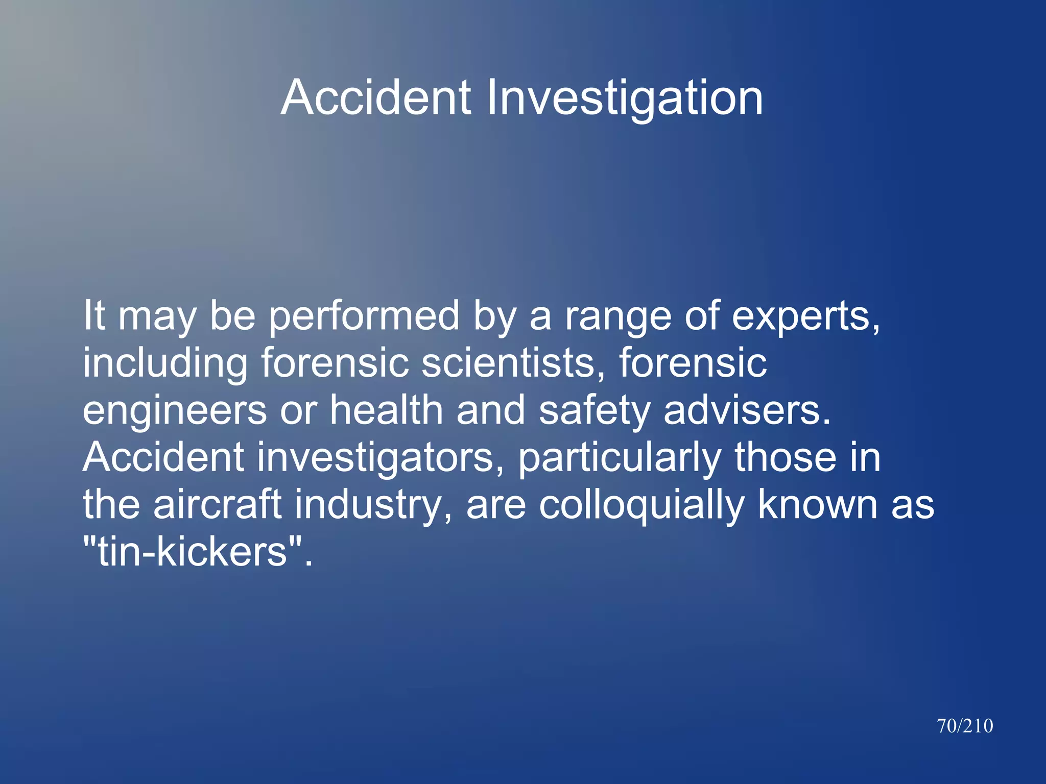 Accident Investigation

It may be performed by a range of experts,
including forensic scientists, forensic
engineers or health and safety advisers.
Accident investigators, particularly those in
the aircraft industry, are colloquially known as
"tin-kickers".

70/210

 
