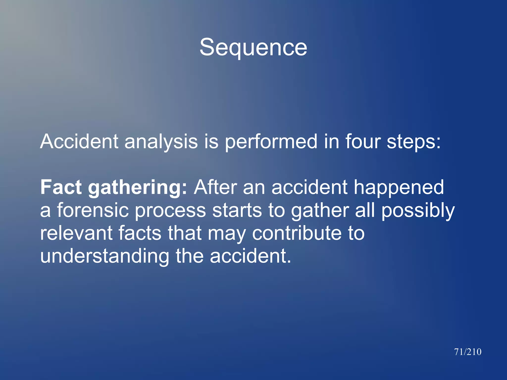 Sequence

Accident analysis is performed in four steps:
Fact gathering: After an accident happened
a forensic process starts to gather all possibly
relevant facts that may contribute to
understanding the accident.

71/210

 