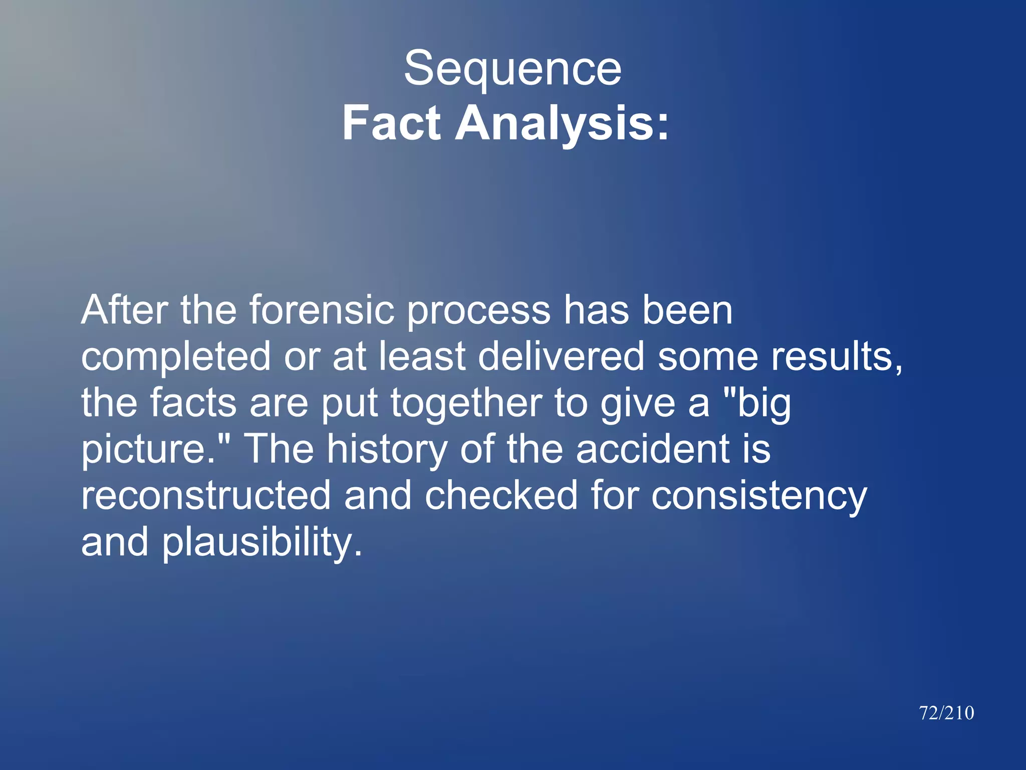 Sequence
Fact Analysis:

After the forensic process has been
completed or at least delivered some results,
the facts are put together to give a "big
picture." The history of the accident is
reconstructed and checked for consistency
and plausibility.

72/210

 