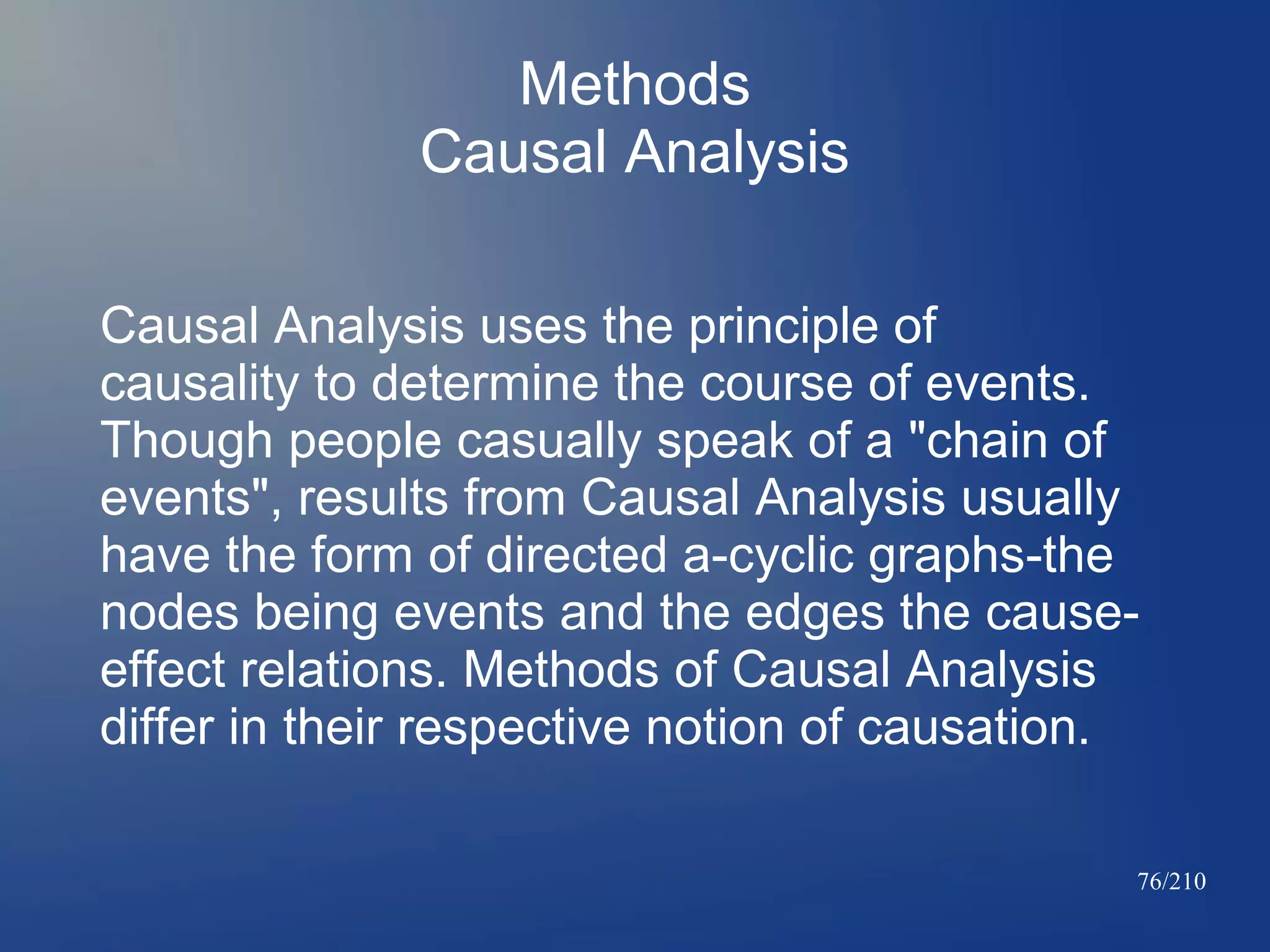 Methods
Causal Analysis
Causal Analysis uses the principle of
causality to determine the course of events.
Though people casually speak of a "chain of
events", results from Causal Analysis usually
have the form of directed a-cyclic graphs-the
nodes being events and the edges the causeeffect relations. Methods of Causal Analysis
differ in their respective notion of causation.
76/210

 