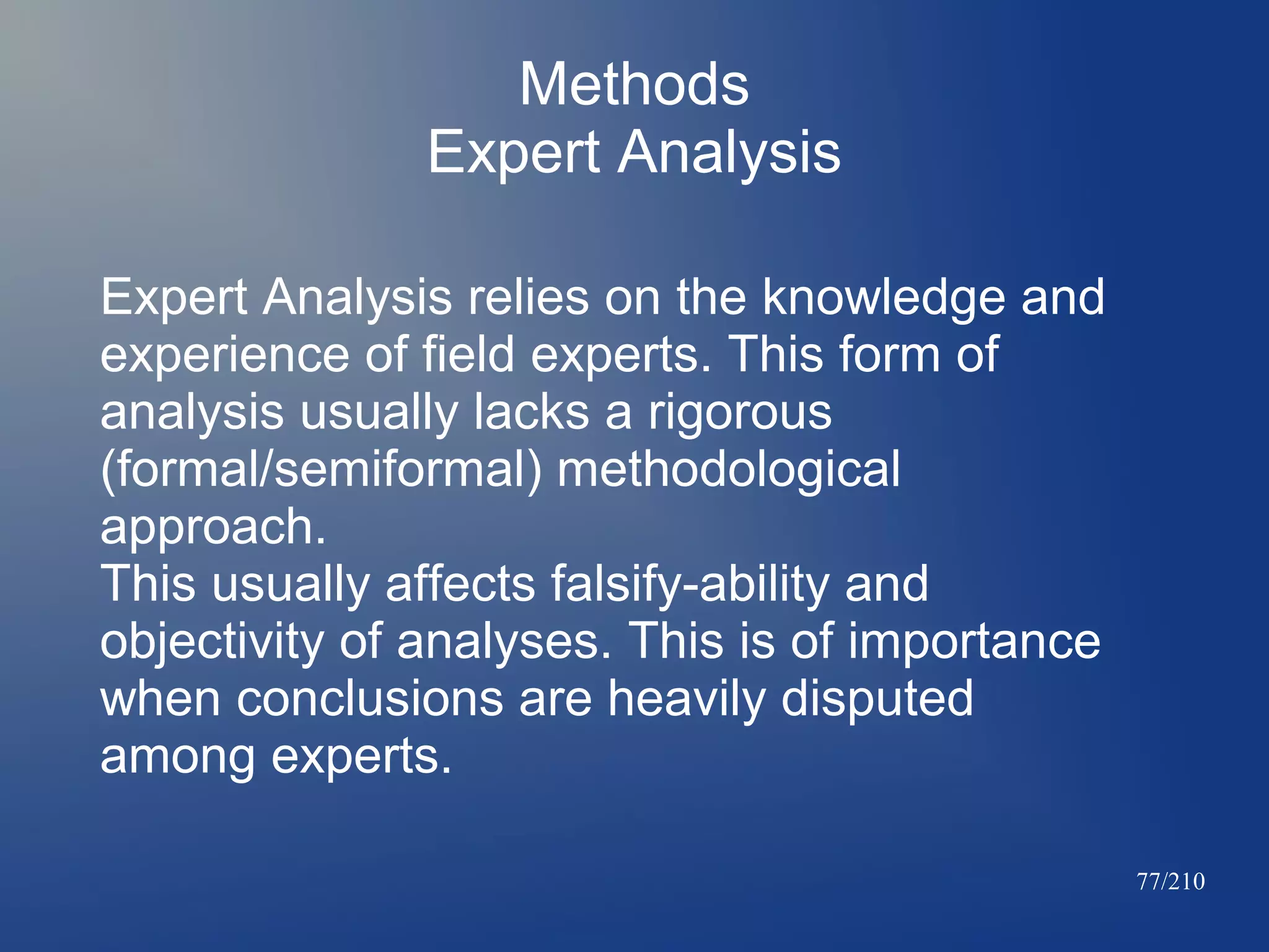 Methods
Expert Analysis
Expert Analysis relies on the knowledge and
experience of field experts. This form of
analysis usually lacks a rigorous
(formal/semiformal) methodological
approach.
This usually affects falsify-ability and
objectivity of analyses. This is of importance
when conclusions are heavily disputed
among experts.
77/210

 