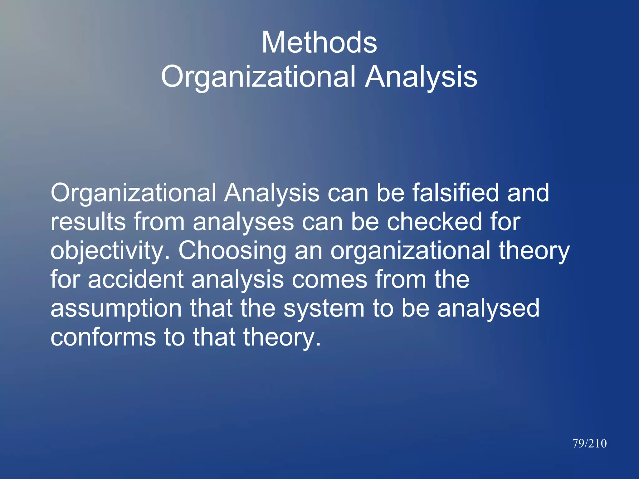 Methods
Organizational Analysis

Organizational Analysis can be falsified and
results from analyses can be checked for
objectivity. Choosing an organizational theory
for accident analysis comes from the
assumption that the system to be analysed
conforms to that theory.

79/210

 