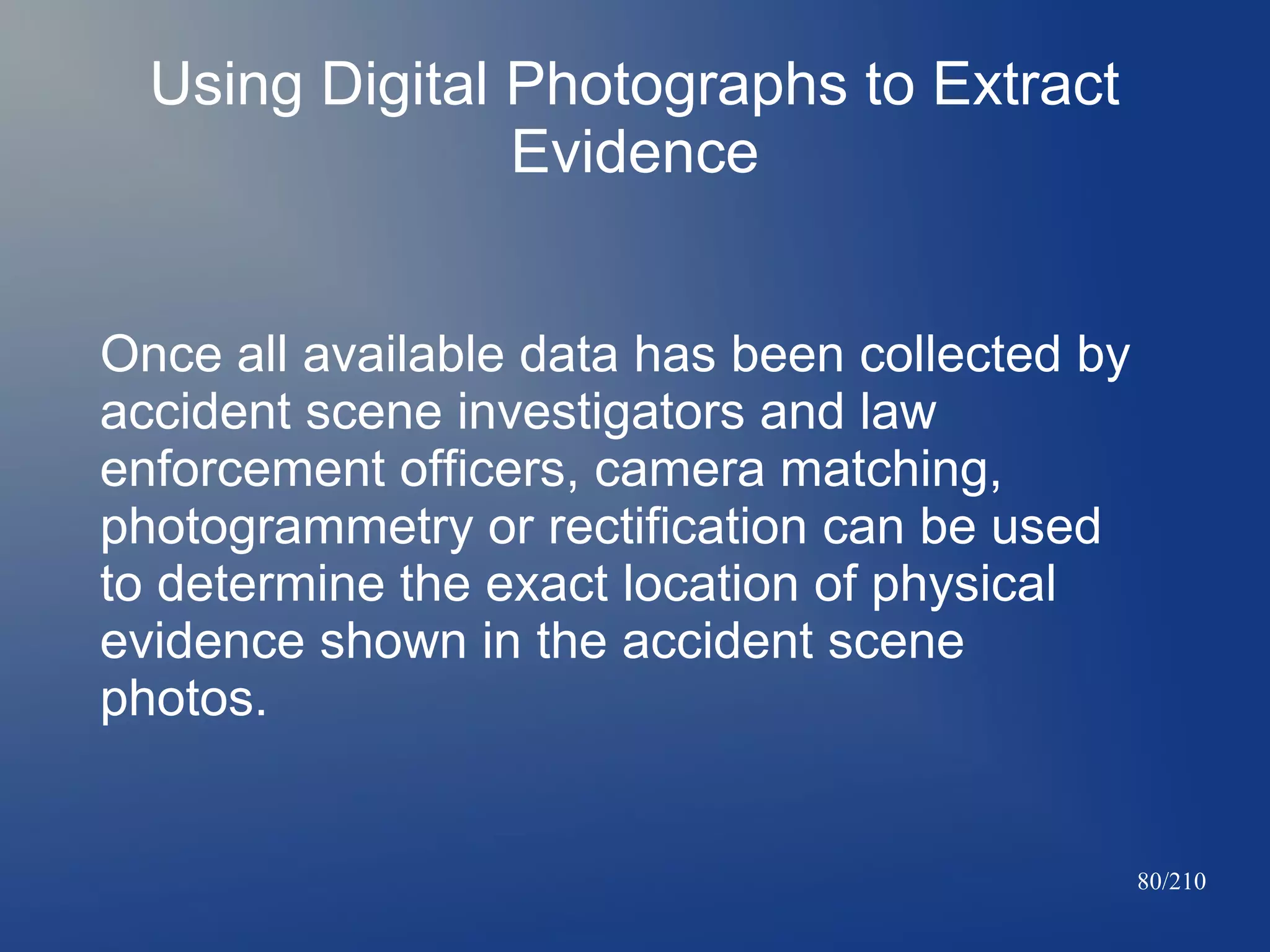 Using Digital Photographs to Extract
Evidence
Once all available data has been collected by
accident scene investigators and law
enforcement officers, camera matching,
photogrammetry or rectification can be used
to determine the exact location of physical
evidence shown in the accident scene
photos.

80/210

 