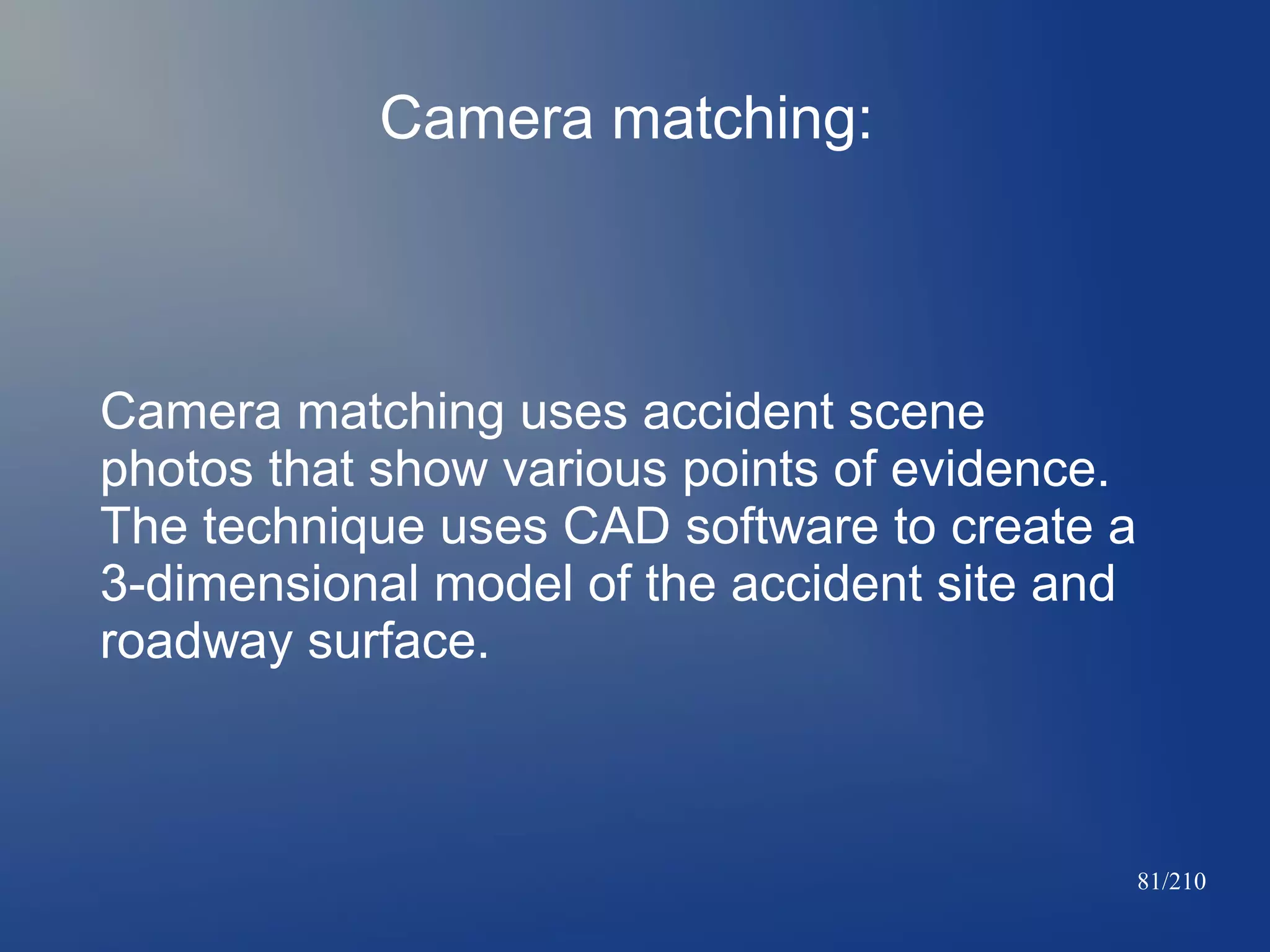 Camera matching:

Camera matching uses accident scene
photos that show various points of evidence.
The technique uses CAD software to create a
3-dimensional model of the accident site and
roadway surface.

81/210

 