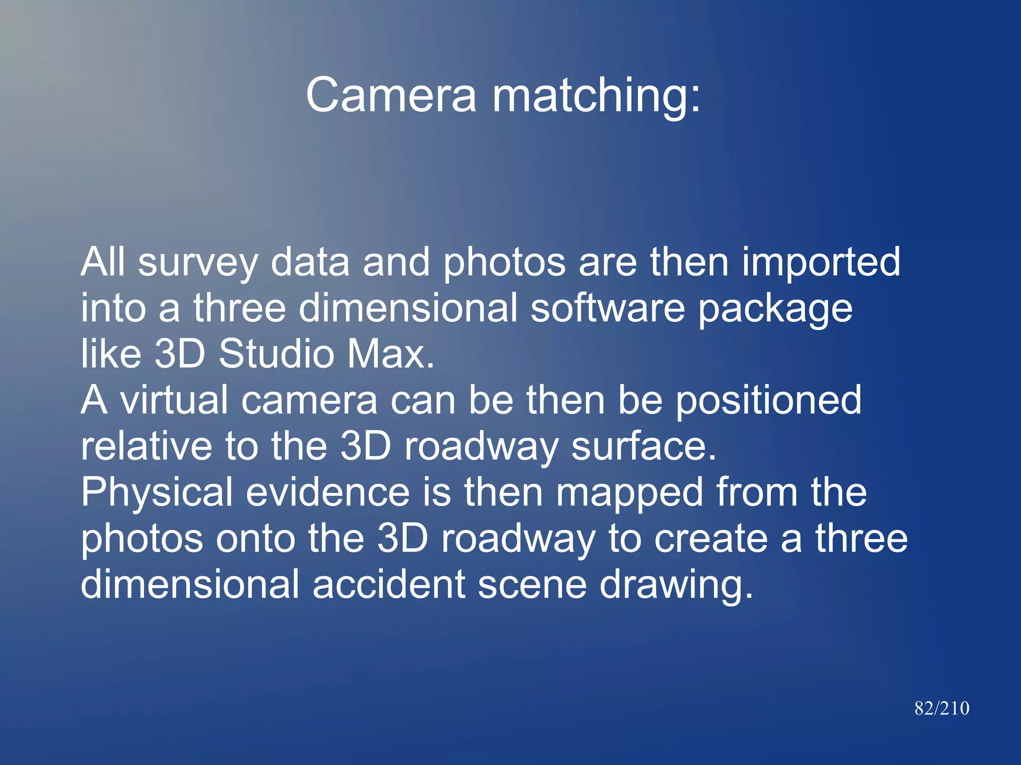 Camera matching:
All survey data and photos are then imported
into a three dimensional software package
like 3D Studio Max.
A virtual camera can be then be positioned
relative to the 3D roadway surface.
Physical evidence is then mapped from the
photos onto the 3D roadway to create a three
dimensional accident scene drawing.
82/210

 