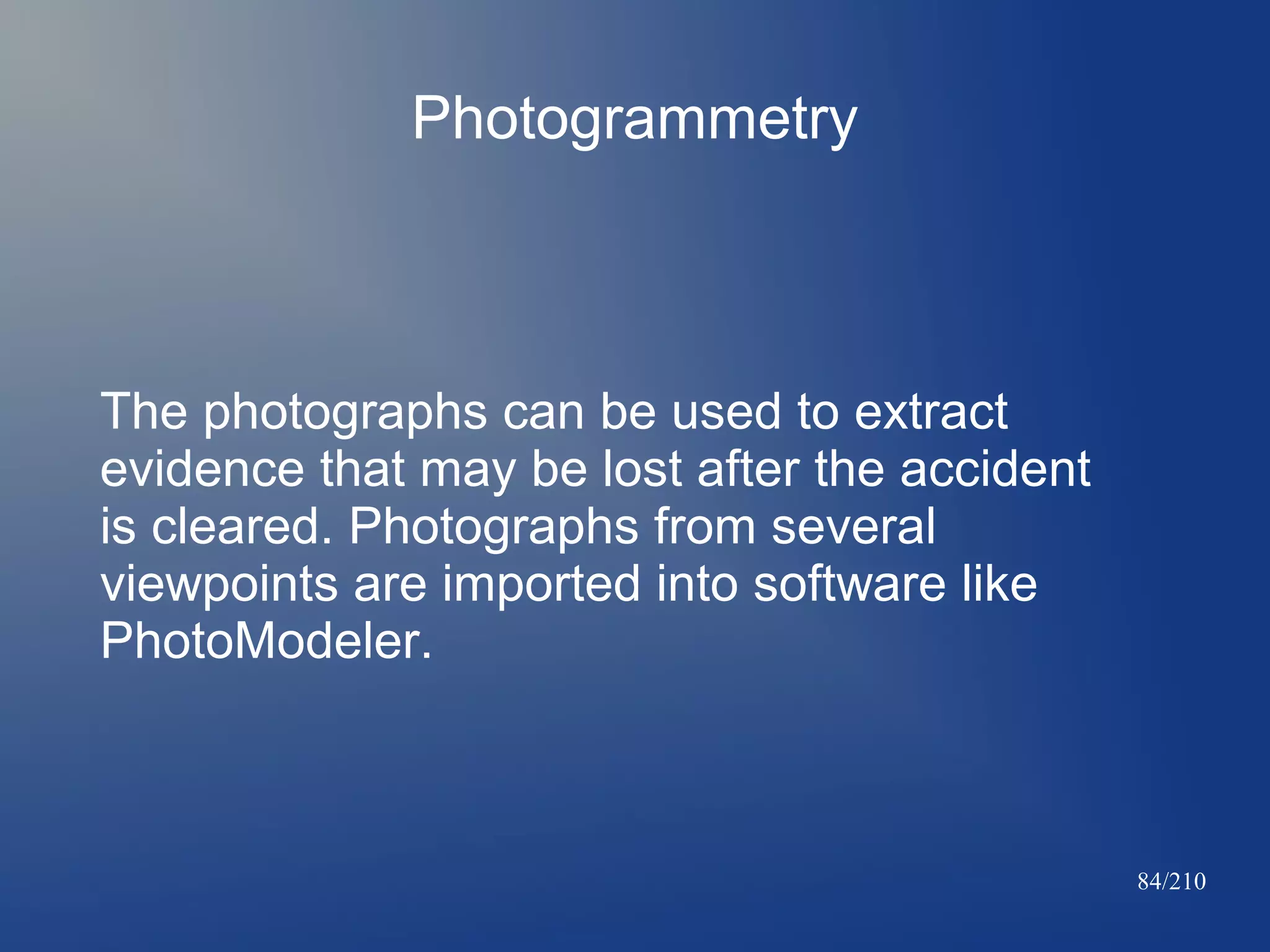 Photogrammetry

The photographs can be used to extract
evidence that may be lost after the accident
is cleared. Photographs from several
viewpoints are imported into software like
PhotoModeler.

84/210

 
