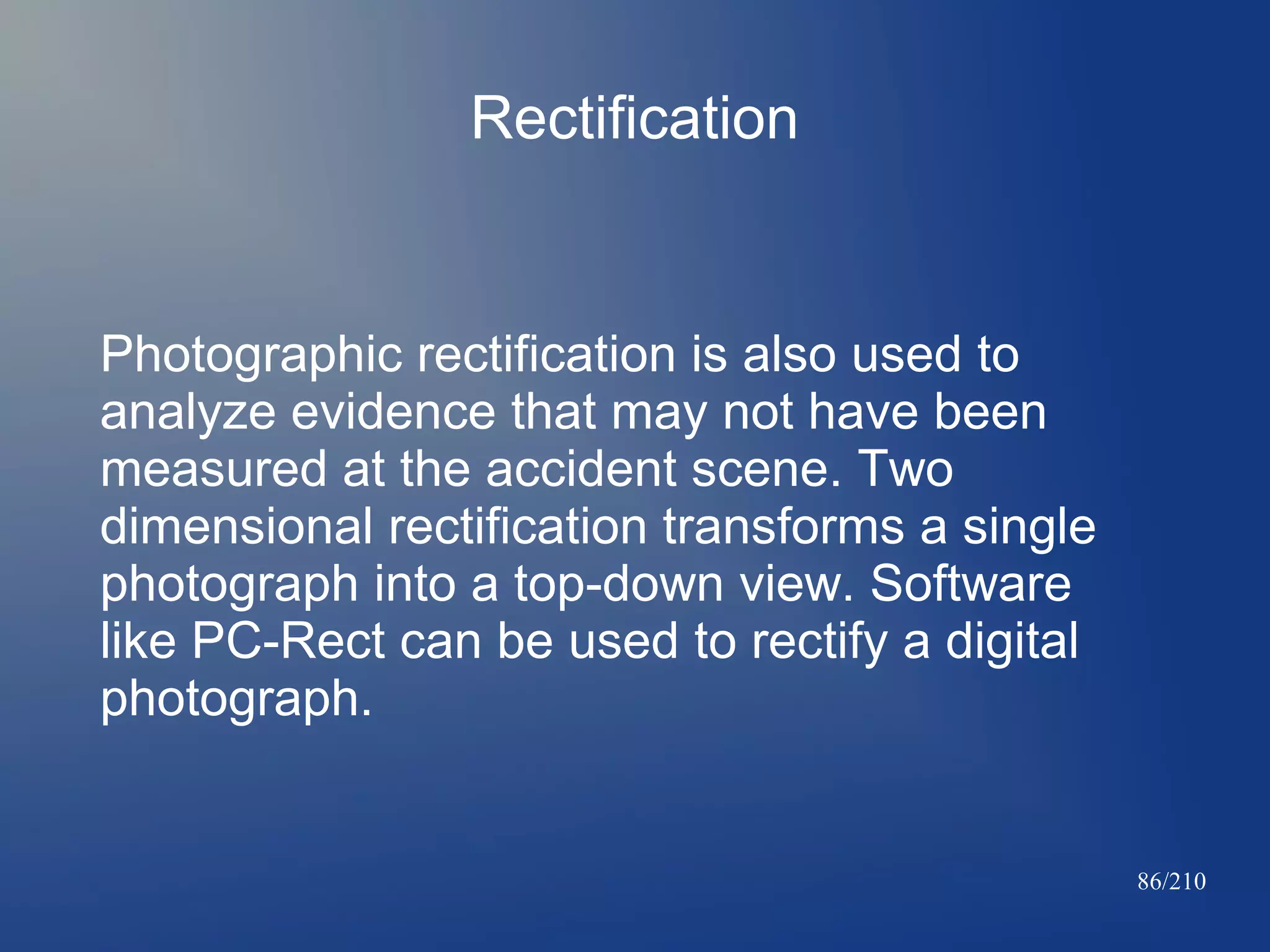 Rectification

Photographic rectification is also used to
analyze evidence that may not have been
measured at the accident scene. Two
dimensional rectification transforms a single
photograph into a top-down view. Software
like PC-Rect can be used to rectify a digital
photograph.

86/210

 