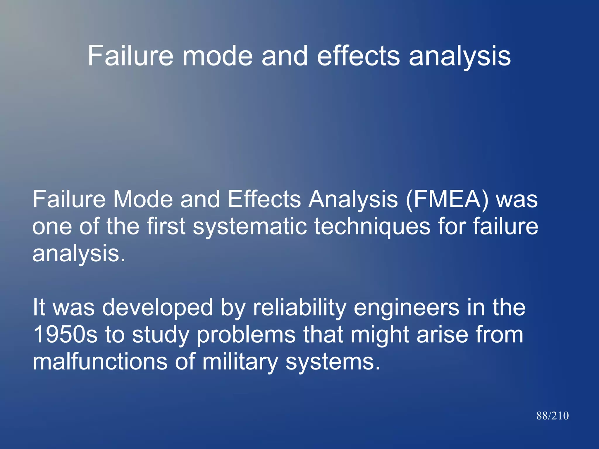 Failure mode and effects analysis

Failure Mode and Effects Analysis (FMEA) was
one of the first systematic techniques for failure
analysis.
It was developed by reliability engineers in the
1950s to study problems that might arise from
malfunctions of military systems.
88/210

 