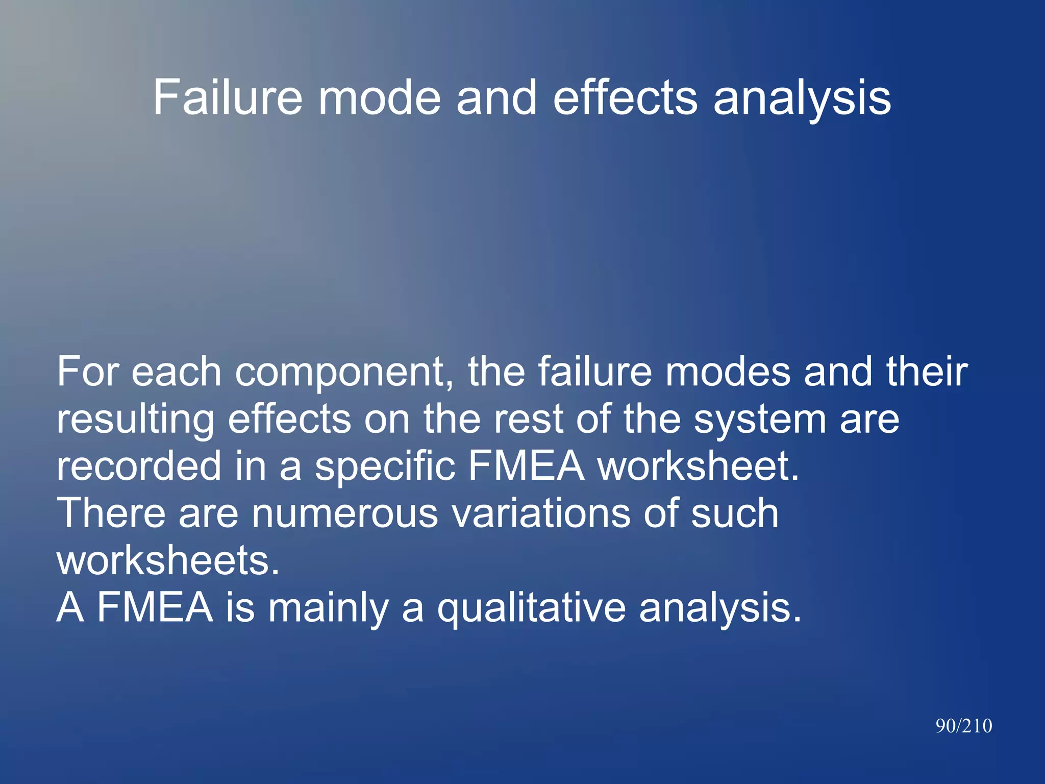 Failure mode and effects analysis

For each component, the failure modes and their
resulting effects on the rest of the system are
recorded in a specific FMEA worksheet.
There are numerous variations of such
worksheets.
A FMEA is mainly a qualitative analysis.
90/210

 