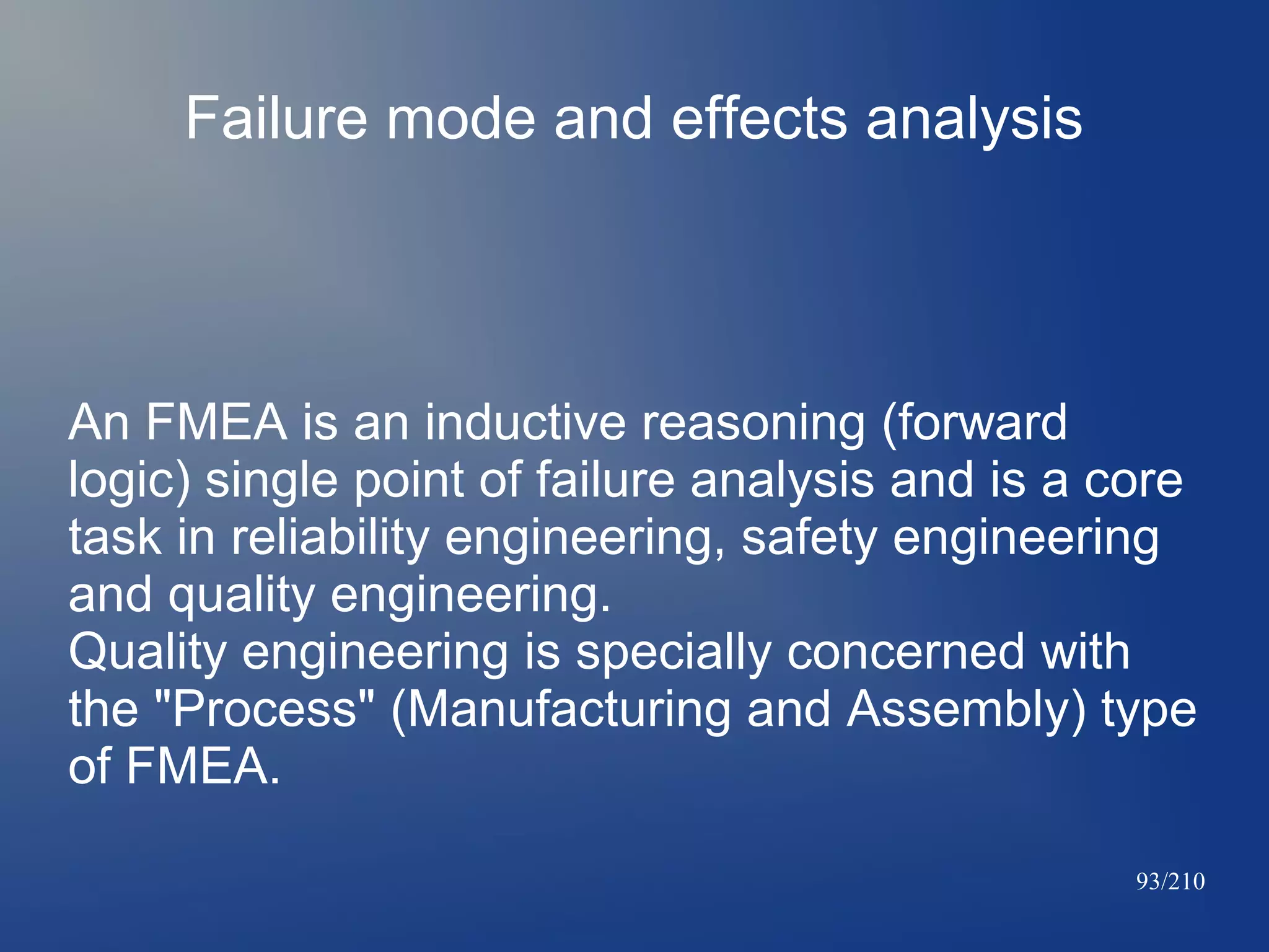 Failure mode and effects analysis

An FMEA is an inductive reasoning (forward
logic) single point of failure analysis and is a core
task in reliability engineering, safety engineering
and quality engineering.
Quality engineering is specially concerned with
the "Process" (Manufacturing and Assembly) type
of FMEA.
93/210

 