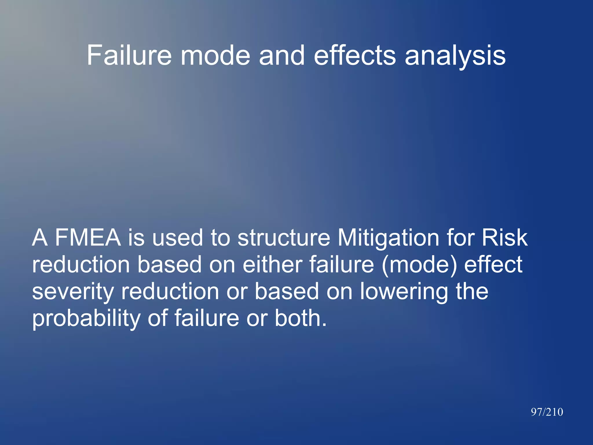 Failure mode and effects analysis

A FMEA is used to structure Mitigation for Risk
reduction based on either failure (mode) effect
severity reduction or based on lowering the
probability of failure or both.

97/210

 