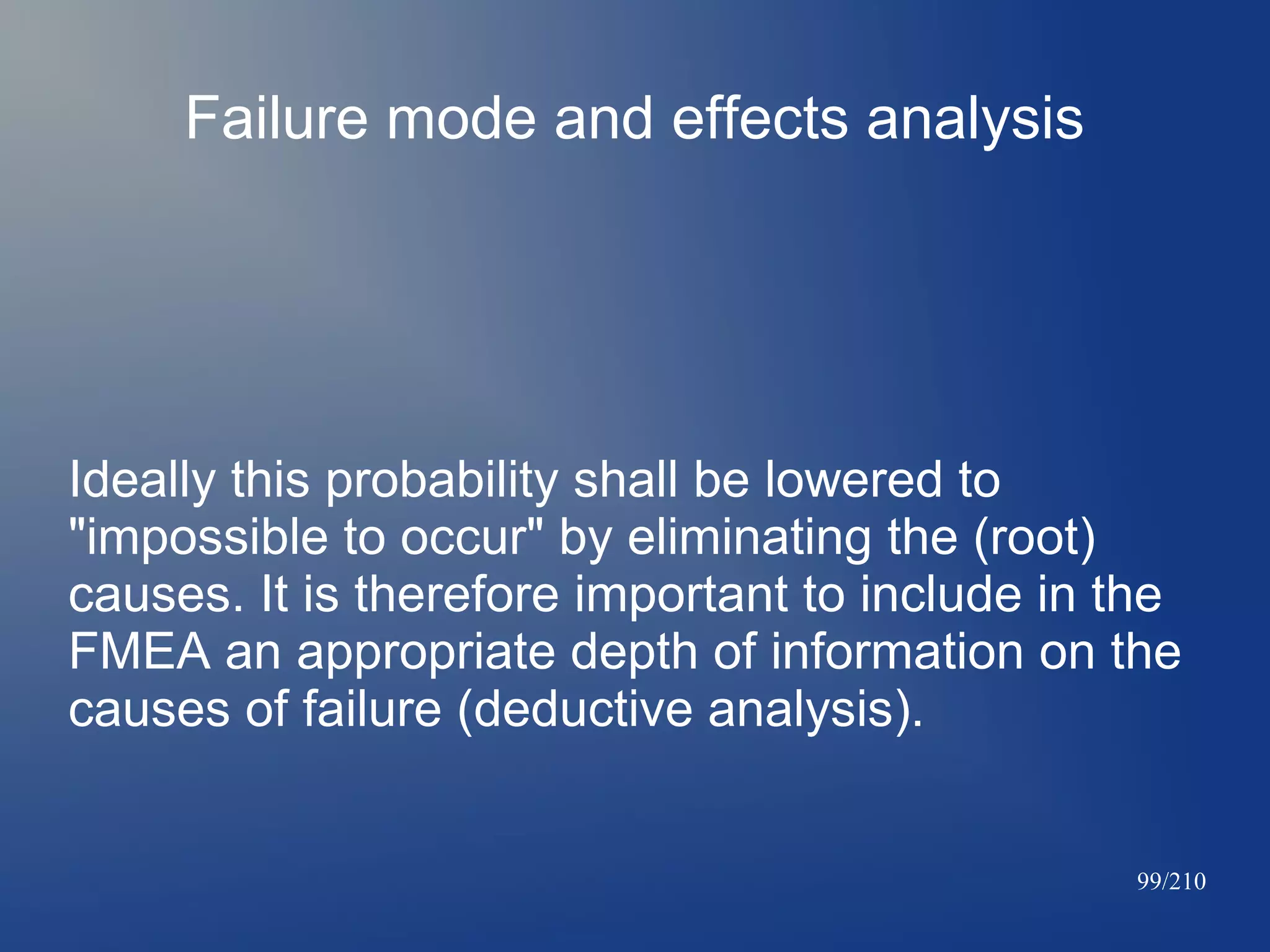 Failure mode and effects analysis

Ideally this probability shall be lowered to
"impossible to occur" by eliminating the (root)
causes. It is therefore important to include in the
FMEA an appropriate depth of information on the
causes of failure (deductive analysis).

99/210

 