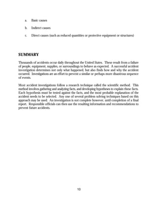 10
a. Basic causes
b. Indirect causes
c. Direct causes (such as reduced quantities or protective equipment or structures)
SUMMARY
Thousands of accidents occur daily throughout the United States. These result from a failure
of people, equipment, supplies, or surroundings to behave as expected. A successful accident
investigation determines not only what happened, but also finds how and why the accident
occurred. Investigations are an effort to prevent a similar or perhaps more disastrous sequence
of events.
Most accident investigations follow a research technique called the scientific method. This
method involves gathering and analyzing facts, and developing hypotheses to explain these facts.
Each hypothesis must be tested against the facts, and the most probable explanation of the
accident needs to be selected. Any one of several problem solving techniques based on this
approach may be used. An investigation is not complete however, until completion of a final
report. Responsible officials can then use the resulting information and recommendations to
prevent future accidents.
 