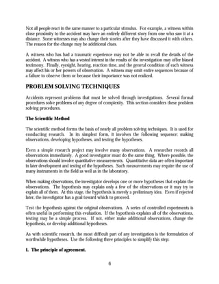 6
Not all people react in the same manner to a particular stimulus. For example, a witness within
close proximity to the accident may have an entirely different story from one who saw it at a
distance. Some witnesses may also change their stories after they have discussed it with others.
The reason for the change may be additional clues.
A witness who has had a traumatic experience may not be able to recall the details of the
accident. A witness who has a vested interest in the results of the investigation may offer biased
testimony. Finally, eyesight, hearing, reaction time, and the general condition of each witness
may affect his or her powers of observation. A witness may omit entire sequences because of
a failure to observe them or because their importance was not realized.
PROBLEM SOLVING TECHNIQUES
Accidents represent problems that must be solved through investigations. Several formal
procedures solve problems of any degree of complexity. This section considers these problem
solving procedures.
The Scientific Method
The scientific method forms the basis of nearly all problem solving techniques. It is used for
conducting research. In its simplest form, it involves the following sequence: making
observations, developing hypotheses, and testing the hypotheses.
Even a simple research project may involve many observations. A researcher records all
observations immediately. A good investigator must do the same thing. Where possible, the
observations should involve quantitative measurements. Quantitative data are often important
in later development and testing of the hypotheses. Such measurements may require the use of
many instruments in the field as well as in the laboratory.
When making observations, the investigator develops one or more hypotheses that explain the
observations. The hypothesis may explain only a few of the observations or it may try to
explain all of them. At this stage, the hypothesis is merely a preliminary idea. Even if rejected
later, the investigator has a goal toward which to proceed.
Test the hypothesis against the original observations. A series of controlled experiments is
often useful in performing this evaluation. If the hypothesis explains all of the observations,
testing may be a simple process. If not, either make additional observations, change the
hypothesis, or develop additional hypotheses.
As with scientific research, the most difficult part of any investigation is the formulation of
worthwhile hypotheses. Use the following three principles to simplify this step:
1. The principle of agreement.
 