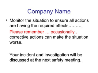 Company Name
• Monitor the situation to ensure all actions
are having the required effects………
Please remember … occasionally..
corrective actions can make the situation
worse.worse.
Your incident and investigation will beYour incident and investigation will be
discussed at the next safety meeting.discussed at the next safety meeting.
 