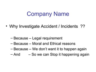 Company Name
• Why Investigate Accident / Incidents ??
– Because – Legal requirement
– Because – Moral and Ethical reasons
– Because – We don’t want it to happen again
– And – So we can Stop it happening again
 