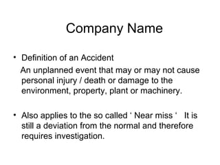 • Definition of an Accident
An unplanned event that may or may not cause
personal injury / death or damage to the
environment, property, plant or machinery.
• Also applies to the so called ‘ Near miss ‘ It is
still a deviation from the normal and therefore
requires investigation.
Company Name
 