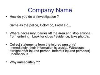 Company Name
• How do you do an investigation ?
Same as the police, Colombo, Frost etc...
• Where necessary, barrier off the area and stop anyone
from entering. Look for clues / evidence, take photo’s.
• Collect statements from the injured person(s)
immediately, their information is crucial. Witnesses
straight after injured person, before if injured person(s)
unconscious.
• Why immediately ??
 