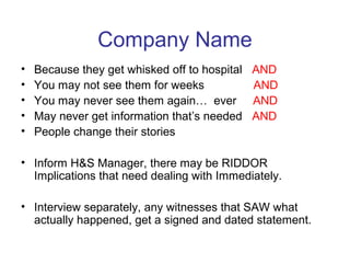 Company Name
• Because they get whisked off to hospital AND
• You may not see them for weeks AND
• You may never see them again… ever AND
• May never get information that’s needed AND
• People change their stories
• Inform H&S Manager, there may be RIDDOR
Implications that need dealing with Immediately.
• Interview separately, any witnesses that SAW what
actually happened, get a signed and dated statement.
 