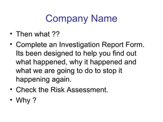 Company Name
• Then what ??
• Complete an Investigation Report Form.
Its been designed to help you find out
what happened, why it happened and
what we are going to do to stop it
happening again.
• Check the Risk Assessment.
• Why ?
 