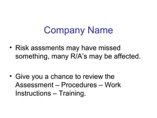 Company Name
• Risk asssments may have missed
something, many R/A’s may be affected.
• Give you a chance to review the
Assessment – Procedures – Work
Instructions – Training.
 