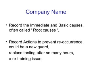 Company Name
• Record the Immediate and Basic causes,
often called ‘ Root causes ‘.
• Record Actions to prevent re-occurrence,
could be a new guard,
replace tooling after so many hours,
a re-training issue.
 