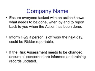 Company Name
• Ensure everyone tasked with an action knows
what needs to be done, when by and to report
back to you when the Action has been done.
• Inform H&S if person is off work the next day,
could be Riddor reportable.
• If the Risk Assessment needs to be changed,
ensure all concerned are informed and training
records updated.
 