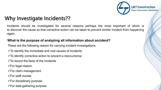 Incidents should be investigated for several reasons perhaps the most important of which is
to discover the cause so that corrective action can be taken to prevent similar incident from happening
again.
These are the following reason for carrying incident investigations:
To identify the immediate and root causes of incidents
To identify corrective action to prevent a reoccurrence
To record the facts of the incidents
For legal reason
For claim management
For staff morale
For disciplinary purpose
For data gathering purpose
What is the purpose of analyzing all information about accident?
 