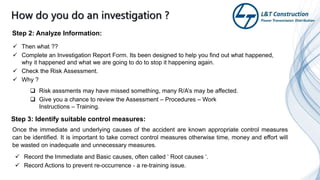  Then what ??
 Complete an Investigation Report Form. Its been designed to help you find out what happened,
why it happened and what we are going to do to stop it happening again.
 Check the Risk Assessment.
 Why ?
 Risk asssments may have missed something, many R/A’s may be affected.
 Give you a chance to review the Assessment – Procedures – Work
Instructions – Training.
Step 3: Identify suitable control measures:
Step 2: Analyze Information:
Once the immediate and underlying causes of the accident are known appropriate control measures
can be identified. It is important to take correct control measures otherwise time, money and effort will
be wasted on inadequate and unnecessary measures.
 Record the Immediate and Basic causes, often called ‘ Root causes ‘.
 Record Actions to prevent re-occurrence - a re-training issue.
 