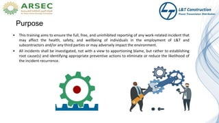 Purpose
• This training aims to ensure the full, free, and uninhibited reporting of any work-related incident that
may affect the health, safety, and wellbeing of individuals in the employment of L&T and
subcontractors and/or any third parties or may adversely impact the environment.
• All incidents shall be investigated, not with a view to apportioning blame, but rather to establishing
root cause(s) and identifying appropriate preventive actions to eliminate or reduce the likelihood of
the incident recurrence.
 