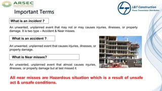Important Terms
What is an accident ?
An unwanted, unplanned event that causes injuries, illnesses, or
property damage.
What is an incident ?
An unwanted, unplanned event that almost causes injuries,
illnesses, or property damage but at last missed it.
An unwanted, unplanned event that may not or may causes injuries, illnesses, or property
damage. It is two type – Accident & Near misses.
What is Near misses?
All near misses are Hazardous situation which is a result of unsafe
act & unsafe conditions.
 