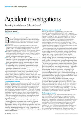 Feature: Accident investigations
24  |  Seaways  |  March 2015 Read Seaways online at www.nautinst.org/seaways
Learning from failure or failure to learn?
Accident investigations
Dr Nippin Anand
PhD MSc Master Mariner MNI
B
ehavioural sciences are increasingly becoming concerned
with the learning that follows from accidents. Many scholars
have questioned the underlying causes of ‘accidents’ and the
conventional methods of accident investigations, but their
conclusions vary.
l	James Reason, widely cited for the famous ‘Domino effect’ and
‘Swiss cheese’ models, identifies accidents as the outcome of unsafe
practices such as rule violations and ‘human error’. According to
Reason, the investigation should begin by identifying unsafe practices.
l	According to Andrew Hopkins, accidents result from corporate
mindlessness and the desire for endless pursuit of profit. He believes
investigations should focus on latent and organisational factors that
motivate and shape the behaviour of employees.
l	Charles Perrow does not consider accidents any different to normal
operations, except that complex interaction between sociological,
economic, technical and cultural forces results in an undesirable
event. Such undesirable events are ‘normal accidents’ for Perrow.
l	Erik Hollnagel considers that failures (and accidents) have much
in common with success. Investigation should consider focusing
on routine and normal work rather than the unusual circumstances
surrounding an isolated case of accident.
These alternative perspectives are not merely abstract theories. They
play an important role in how we analyse and investigate accidents.
In general, accidents are investigated for two reasons – to settle
litigation and for professional objectives – that is, to prevent these issues
occurring again. Litigation tends to be about apportioning blame and
settling court cases. Unfortunately, the wording of the regulations often
appears to promote finding fault rather than objective investigation.
Learning from failures
Accident investigations have a deeper purpose. To this end, the United
Kingdom’s Merchant Shipping Regulation (Accident Reporting and
Investigation) Regulation 2012 requires that the purpose of accident
investigation ‘shall be the prevention of future accidents through the
ascertainment of its causes and circumstances. It shall not be the purpose
of an investigation to determine liability nor, except so far as is necessary
to achieve its objective, to apportion blame’. Reputable independent
organisations such as the UK’s Marine Accident Investigation Branch
(MAIB) are equipped with the professional expertise and specialised
knowledge to investigate accidents objectively and with the aim to
prevent recurrences.
Many companies list similar intentions in their policy statements
– but policy statements do not always relate well to practices at the
grassroots. Of course investigation reports are not outright blame and
finger pointing exercises, but the quality of investigations in many cases
lacks rigour and shows traces of pre-conceived values and value-laden
judgement. The knowledge and skills we acquire as professionals can
come with baggage that frequently becomes a decisive factor in judging
between right and wrong.
Realistic recommendations?
A recent official accident report stated that an accident could
potentially have been avoided had the OOW made a ‘far greater’
course alteration, taking the vessel well clear of the hazardous situation
that was developing. The same report highlighted the use of VHF in
collision avoidance as a contributing factor leading to the accident.
Furthermore, according to the investigation, drills and exercises
onboard were conducted either through instructions or video-
based training and were not of much practical value. Faced with an
emergency, the Master was not fully confident to rely on his crew and
chose to carry out most emergency and recovery functions on his own
with the assistance of selected crew members.
However, identifying what the crew and the Master should have done
does not help in addressing the underlying root causes of the problem.
In such complex, dynamic and demanding situations, rule violations
and deviant behaviour are neither surprising nor difficult to discover.
What we need to know is why they took the actions they did.
Every navigating officer knows that any manoeuvres to avoid
collision should be large and readily apparent to the other vessel. No
navigational publication or procedures will suggest otherwise. Yet,
failure to comply with the most basic collision regulations is the single
greatest factor in many collisions. So why do these collisions happen?
In practice, large alterations of course or drastic reductions in vessel
speed are not straightforward and easy choices. Consider everything
which makes that choice more difficult, particularly for a junior officer;
the pressure to make estimated arrival time at a port, the sudden
revving and load increase on main engines, hierarchical crewing
structures, the power distance between a junior officer from the
Philippines and a senior officer from a ‘traditional’ seafaring nation, the
electronic recording of every single manoeuvre during night watch, the
possibility that the junior officer may be summoned to account for the
deviation next morning in the Master’s office.
While the consequences of violating rules are both serious and
obvious, the incentives and motivations for following those rules
are invisible. Organisational KPIs rarely allow for factors such as the
Master’s overriding authority to make the safe decision, junior officers
seeking assistance at odd hours or vessels slowing down and missing
port arrivals to ensure safe navigation. Never mind appreciation or
appraisal; such actions are not even worthy of attention. On the other
hand, the social recognition and financial incentives for making arrival
timings despite fierce production pressures are plentiful.
Technological issues
There is no shortage of VHF, AIS or radar assisted collisions. Terms
such as over-reliance and complacency are frequently associated
with technology assisted collision. But these terms, too, raise many
questions. At what stage does dependence on navigational and collision
avoidance aids becomes over-dependence (or complacency)? While
understanding the limitations of equipment is fundamental to safe
navigation, how could one possibly understand all the complex
operations that go on within electronics and computer based systems?
This would require a whole new set of competencies, but neither
the curriculum nor training institutes are geared up to embrace this
challenge – let alone the manufacturer’s unwillingness to provide
 